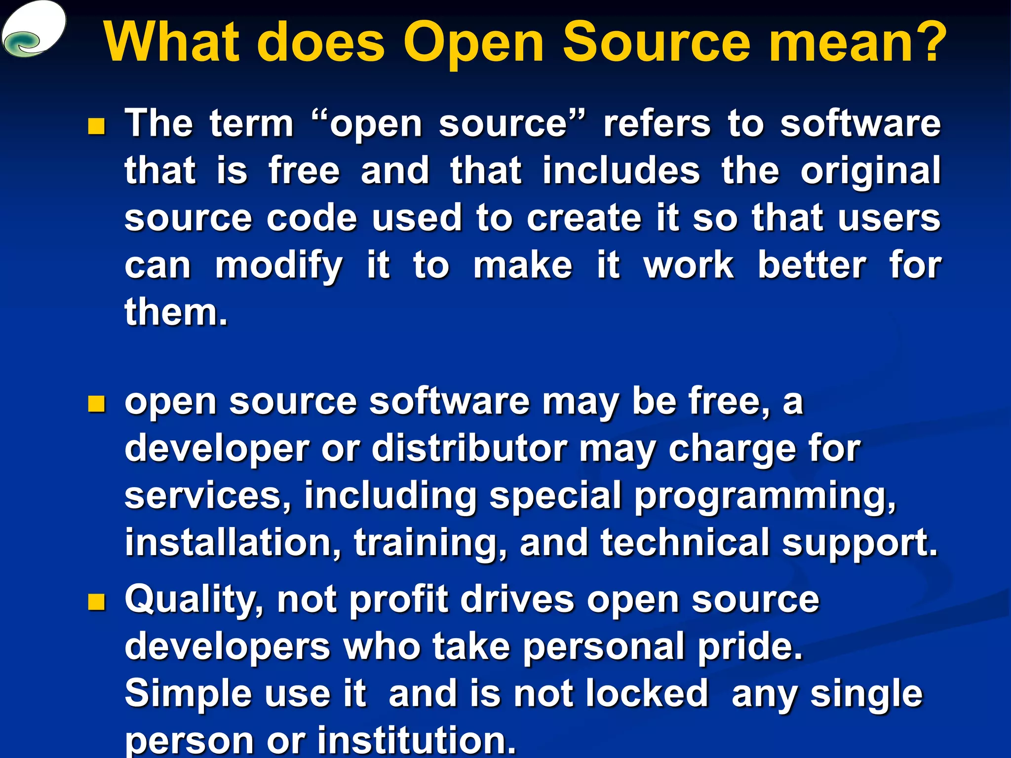 What does Open Source mean?
 The term “open source” refers to software
that is free and that includes the original
source code used to create it so that users
can modify it to make it work better for
them.
 open source software may be free, a
developer or distributor may charge for
services, including special programming,
installation, training, and technical support.
 Quality, not profit drives open source
developers who take personal pride.
Simple use it and is not locked any single
person or institution.
 