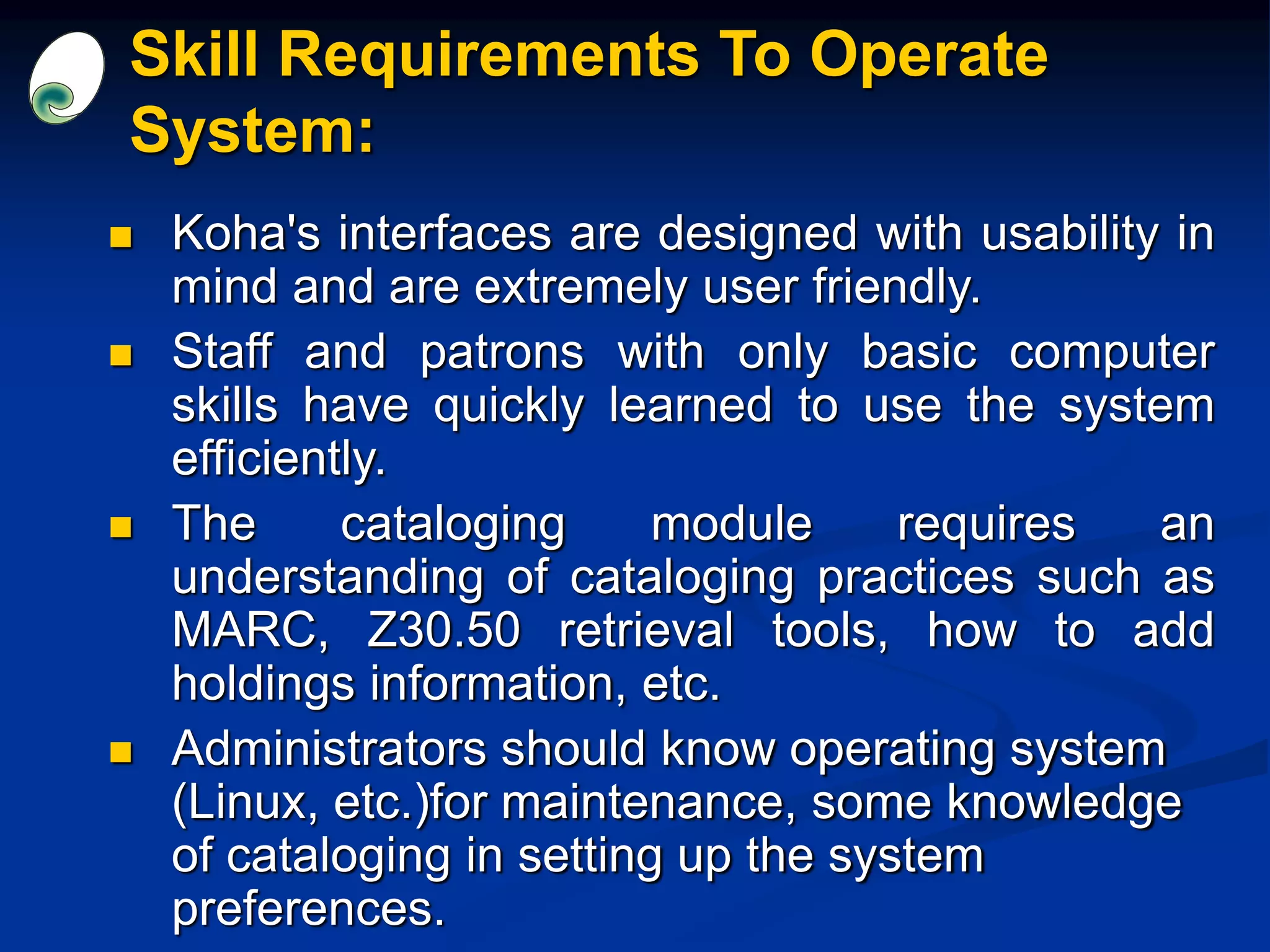 Skill Requirements To Operate
System:
 Koha's interfaces are designed with usability in
mind and are extremely user friendly.
 Staff and patrons with only basic computer
skills have quickly learned to use the system
efficiently.
 The cataloging module requires an
understanding of cataloging practices such as
MARC, Z30.50 retrieval tools, how to add
holdings information, etc.
 Administrators should know operating system
(Linux, etc.)for maintenance, some knowledge
of cataloging in setting up the system
preferences.
 
