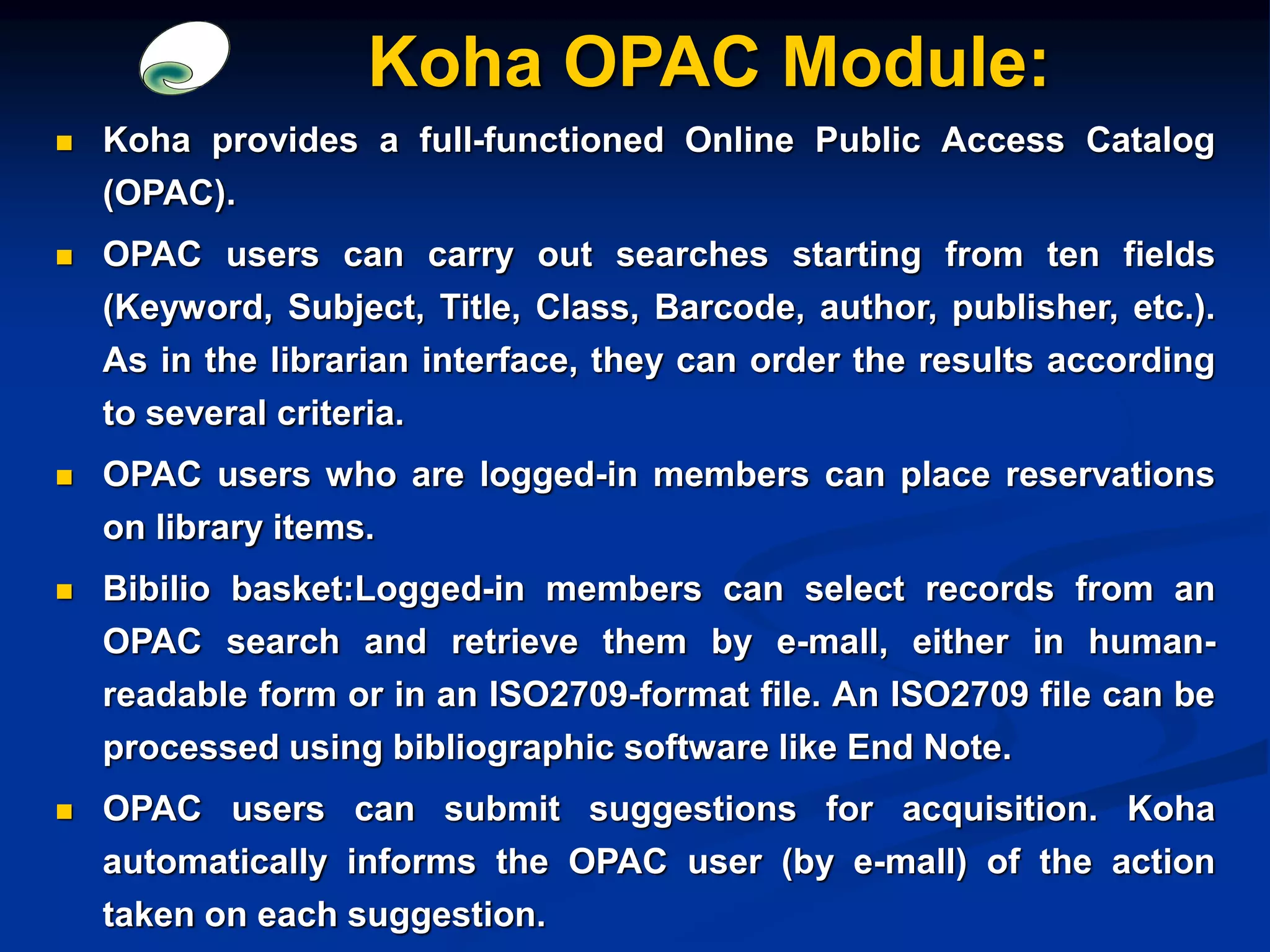  Koha provides a full-functioned Online Public Access Catalog
(OPAC).
 OPAC users can carry out searches starting from ten fields
(Keyword, Subject, Title, Class, Barcode, author, publisher, etc.).
As in the librarian interface, they can order the results according
to several criteria.
 OPAC users who are logged-in members can place reservations
on library items.
 Bibilio basket:Logged-in members can select records from an
OPAC search and retrieve them by e-mall, either in human-
readable form or in an ISO2709-format file. An ISO2709 file can be
processed using bibliographic software like End Note.
 OPAC users can submit suggestions for acquisition. Koha
automatically informs the OPAC user (by e-mall) of the action
taken on each suggestion.
Koha OPAC Module:
 