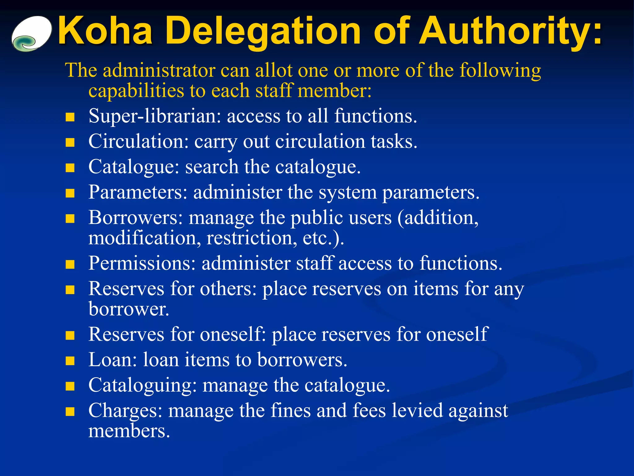 The administrator can allot one or more of the following
capabilities to each staff member:
 Super-librarian: access to all functions.
 Circulation: carry out circulation tasks.
 Catalogue: search the catalogue.
 Parameters: administer the system parameters.
 Borrowers: manage the public users (addition,
modification, restriction, etc.).
 Permissions: administer staff access to functions.
 Reserves for others: place reserves on items for any
borrower.
 Reserves for oneself: place reserves for oneself
 Loan: loan items to borrowers.
 Cataloguing: manage the catalogue.
 Charges: manage the fines and fees levied against
members.
Koha Delegation of Authority:
 
