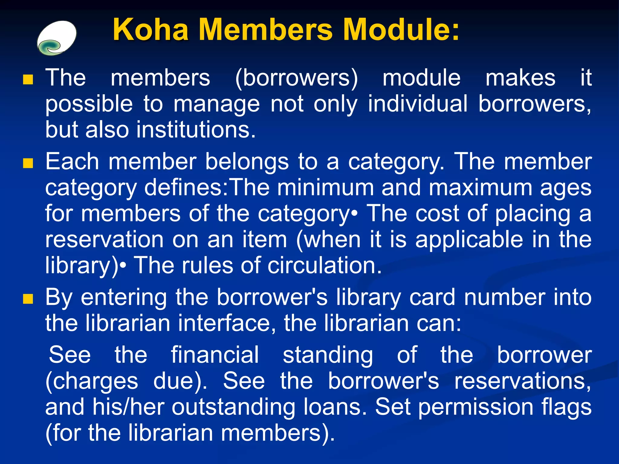  The members (borrowers) module makes it
possible to manage not only individual borrowers,
but also institutions.
 Each member belongs to a category. The member
category defines:The minimum and maximum ages
for members of the category• The cost of placing a
reservation on an item (when it is applicable in the
library)• The rules of circulation.
 By entering the borrower's library card number into
the librarian interface, the librarian can:
See the financial standing of the borrower
(charges due). See the borrower's reservations,
and his/her outstanding loans. Set permission flags
(for the librarian members).
Koha Members Module:
 