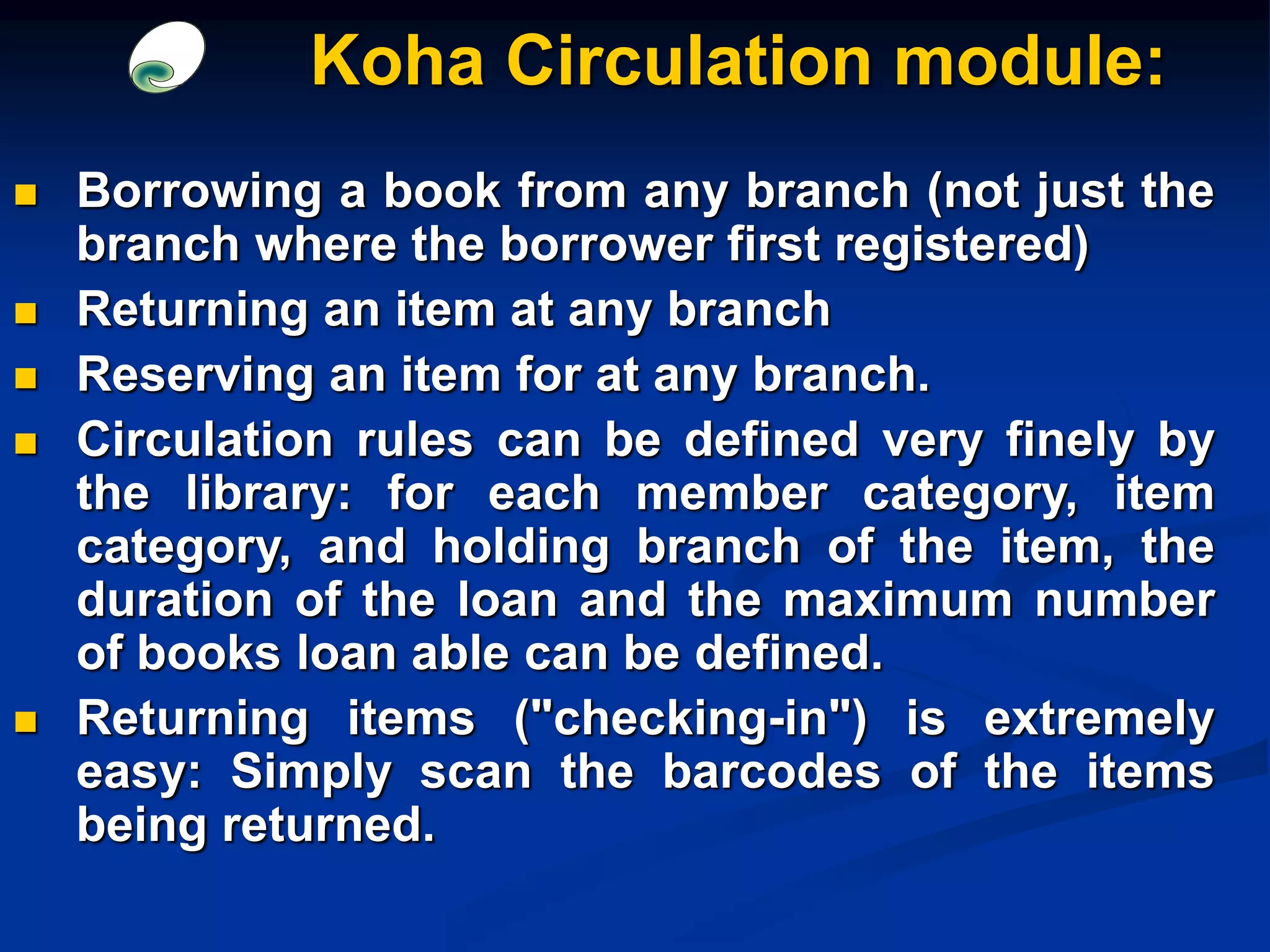  Borrowing a book from any branch (not just the
branch where the borrower first registered)
 Returning an item at any branch
 Reserving an item for at any branch.
 Circulation rules can be defined very finely by
the library: for each member category, item
category, and holding branch of the item, the
duration of the loan and the maximum number
of books loan able can be defined.
 Returning items ("checking-in") is extremely
easy: Simply scan the barcodes of the items
being returned.
Koha Circulation module:
 