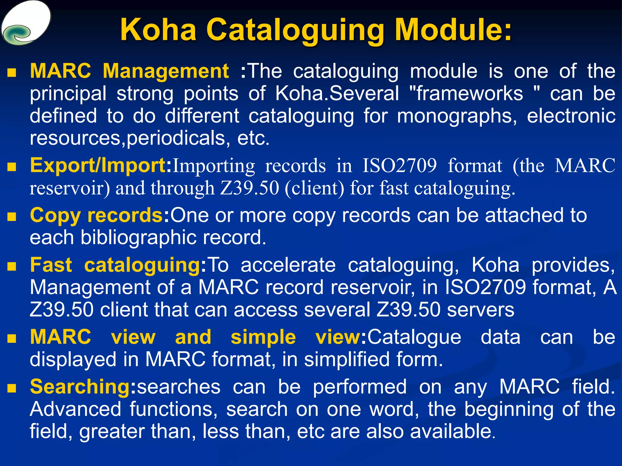  MARC Management :The cataloguing module is one of the
principal strong points of Koha.Several "frameworks " can be
defined to do different cataloguing for monographs, electronic
resources,periodicals, etc.
 Export/Import:Importing records in ISO2709 format (the MARC
reservoir) and through Z39.50 (client) for fast cataloguing.
 Copy records:One or more copy records can be attached to
each bibliographic record.
 Fast cataloguing:To accelerate cataloguing, Koha provides,
Management of a MARC record reservoir, in ISO2709 format, A
Z39.50 client that can access several Z39.50 servers
 MARC view and simple view:Catalogue data can be
displayed in MARC format, in simplified form.
 Searching:searches can be performed on any MARC field.
Advanced functions, search on one word, the beginning of the
field, greater than, less than, etc are also available.
Koha Cataloguing Module:
 