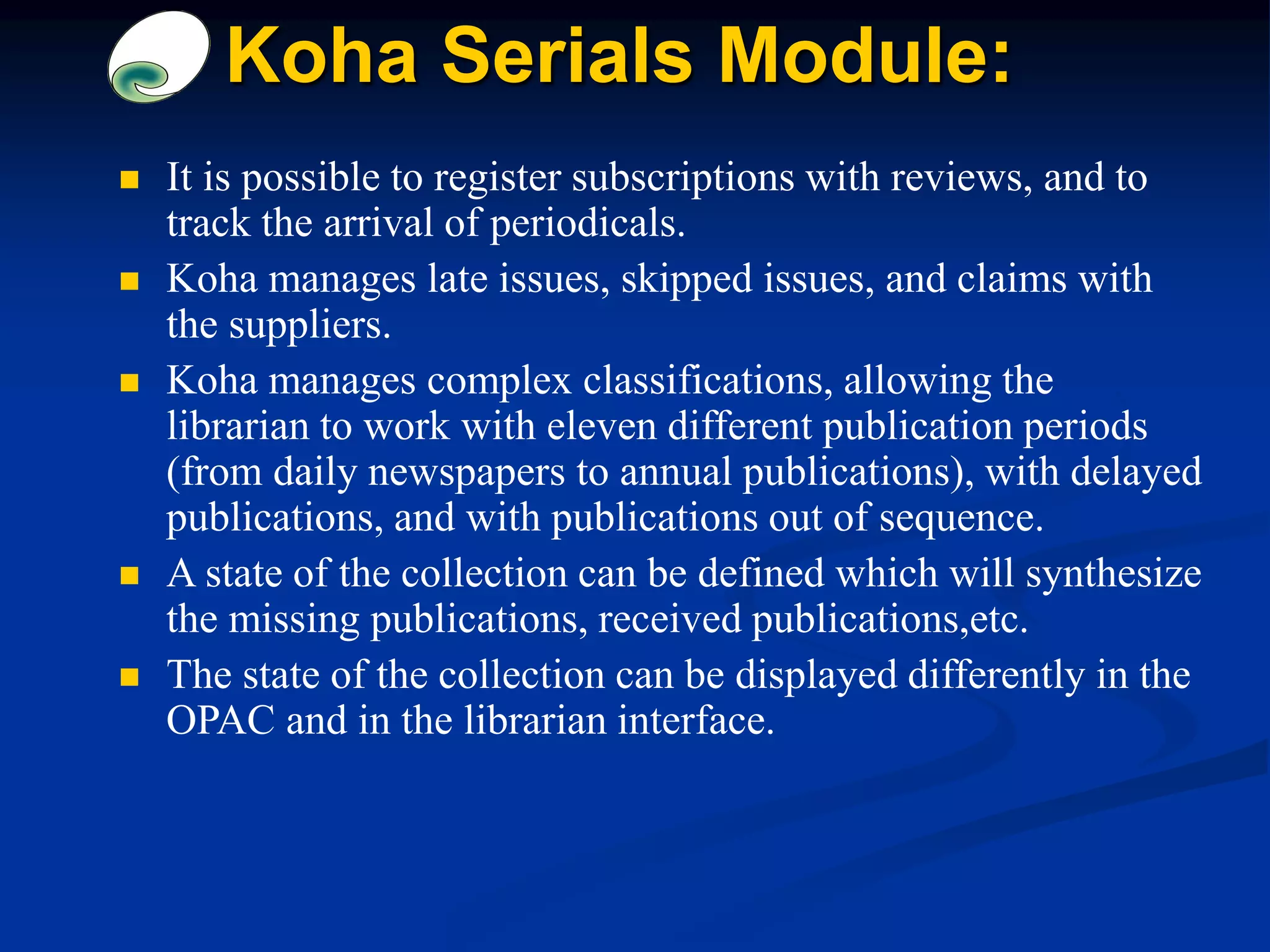 Koha Serials Module:
 It is possible to register subscriptions with reviews, and to
track the arrival of periodicals.
 Koha manages late issues, skipped issues, and claims with
the suppliers.
 Koha manages complex classifications, allowing the
librarian to work with eleven different publication periods
(from daily newspapers to annual publications), with delayed
publications, and with publications out of sequence.
 A state of the collection can be defined which will synthesize
the missing publications, received publications,etc.
 The state of the collection can be displayed differently in the
OPAC and in the librarian interface.
 