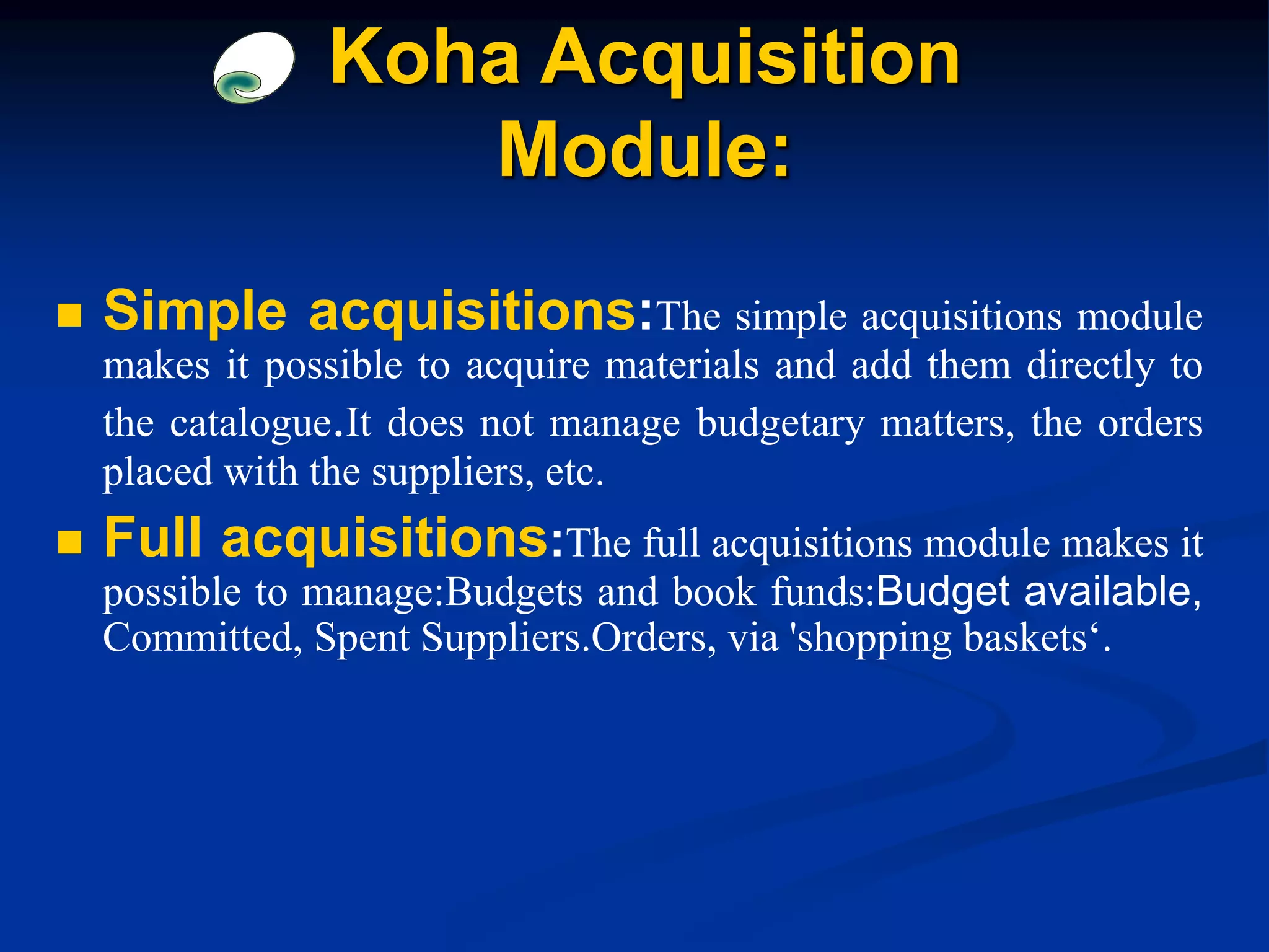  Simple acquisitions:The simple acquisitions module
makes it possible to acquire materials and add them directly to
the catalogue.It does not manage budgetary matters, the orders
placed with the suppliers, etc.
 Full acquisitions:The full acquisitions module makes it
possible to manage:Budgets and book funds:Budget available,
Committed, Spent Suppliers.Orders, via 'shopping baskets‘.
Koha Acquisition
Module:
 
