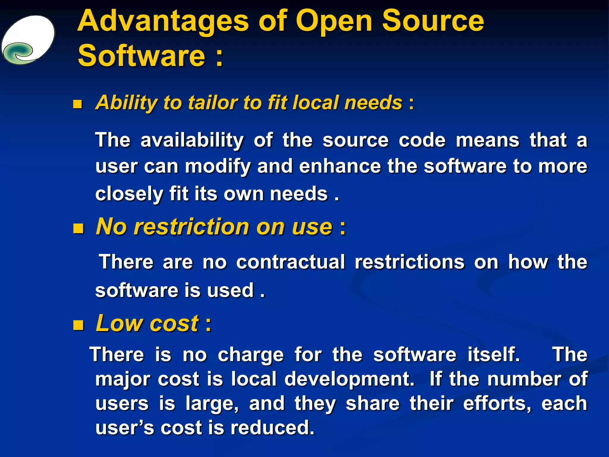Advantages of Open Source
Software :
 Ability to tailor to fit local needs :
The availability of the source code means that a
user can modify and enhance the software to more
closely fit its own needs .
 No restriction on use :
There are no contractual restrictions on how the
software is used .
 Low cost :
There is no charge for the software itself. The
major cost is local development. If the number of
users is large, and they share their efforts, each
user’s cost is reduced.
 