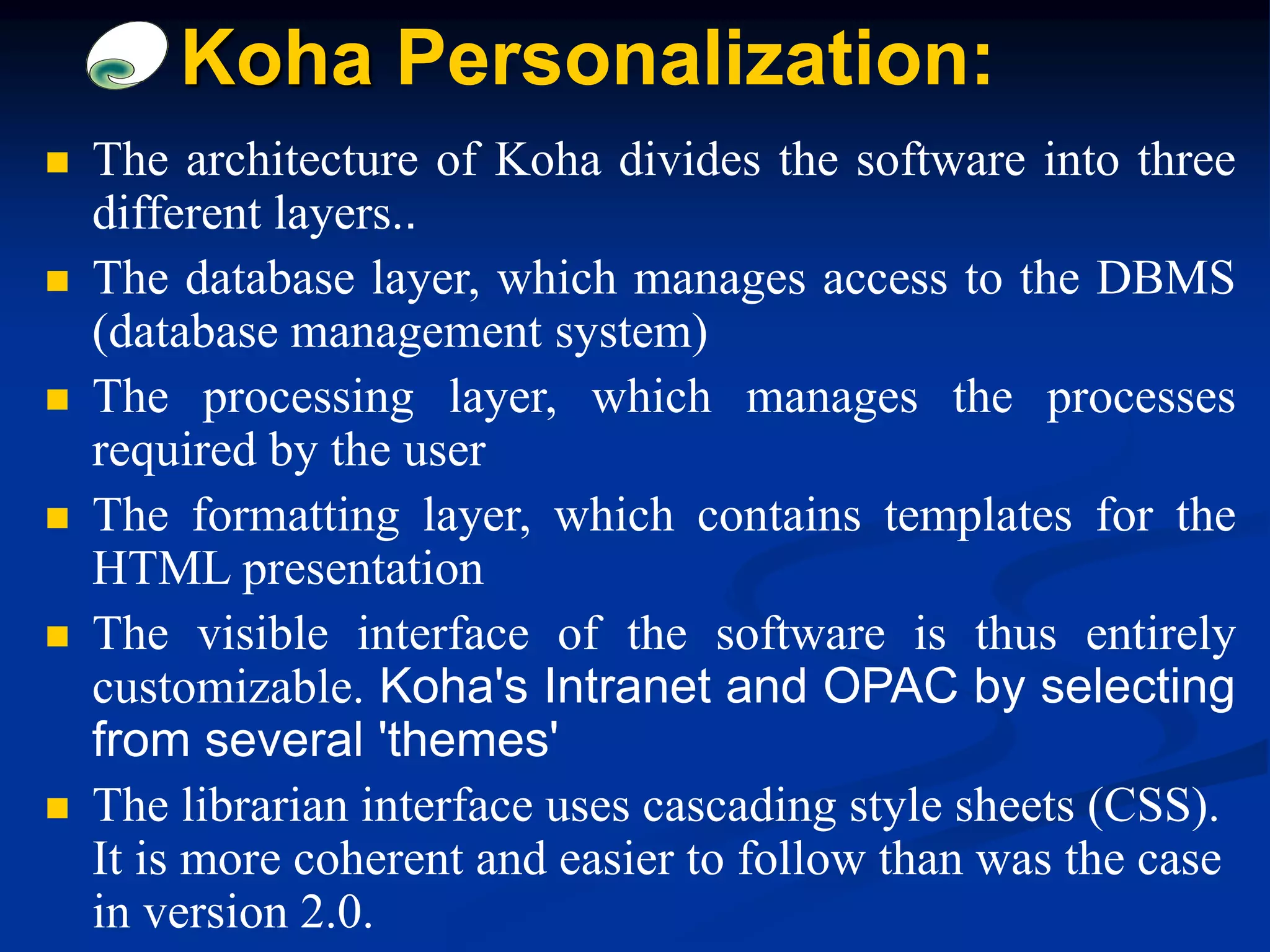  The architecture of Koha divides the software into three
different layers..
 The database layer, which manages access to the DBMS
(database management system)
 The processing layer, which manages the processes
required by the user
 The formatting layer, which contains templates for the
HTML presentation
 The visible interface of the software is thus entirely
customizable. Koha's Intranet and OPAC by selecting
from several 'themes'
 The librarian interface uses cascading style sheets (CSS).
It is more coherent and easier to follow than was the case
in version 2.0.
Koha Personalization:
 