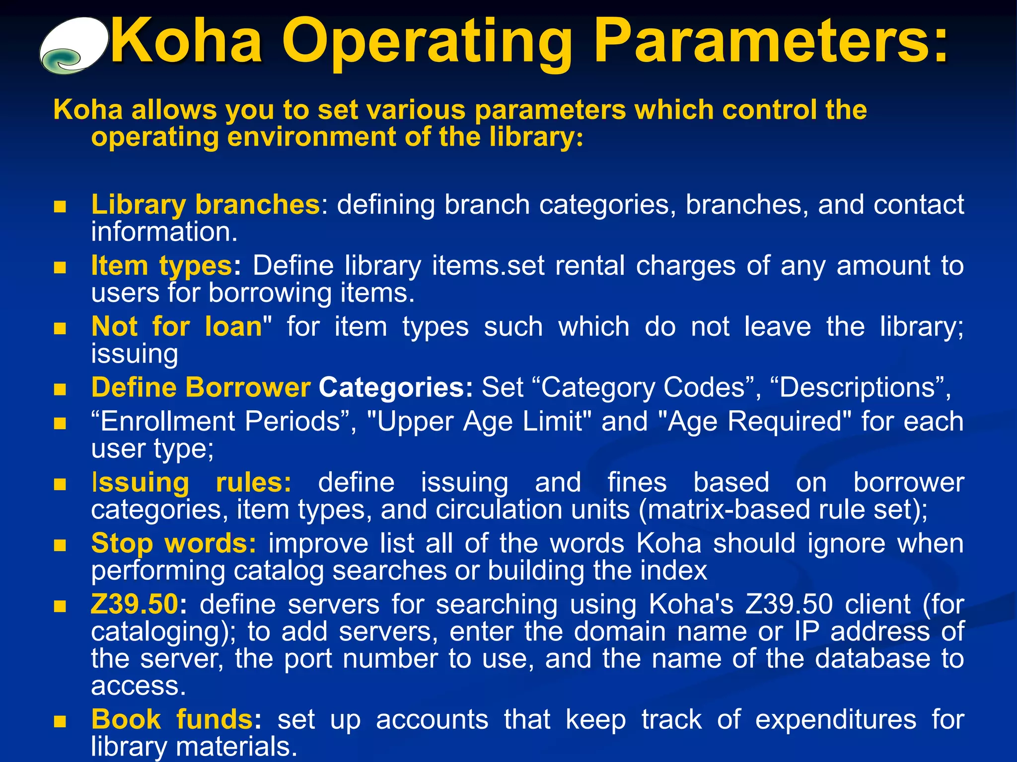 Koha allows you to set various parameters which control the
operating environment of the library:
 Library branches: defining branch categories, branches, and contact
information.
 Item types: Define library items.set rental charges of any amount to
users for borrowing items.
 Not for loan" for item types such which do not leave the library;
issuing
 Define Borrower Categories: Set “Category Codes”, “Descriptions”,
 “Enrollment Periods”, "Upper Age Limit" and "Age Required" for each
user type;
 Issuing rules: define issuing and fines based on borrower
categories, item types, and circulation units (matrix-based rule set);
 Stop words: improve list all of the words Koha should ignore when
performing catalog searches or building the index
 Z39.50: define servers for searching using Koha's Z39.50 client (for
cataloging); to add servers, enter the domain name or IP address of
the server, the port number to use, and the name of the database to
access.
 Book funds: set up accounts that keep track of expenditures for
library materials.
Koha Operating Parameters:
 