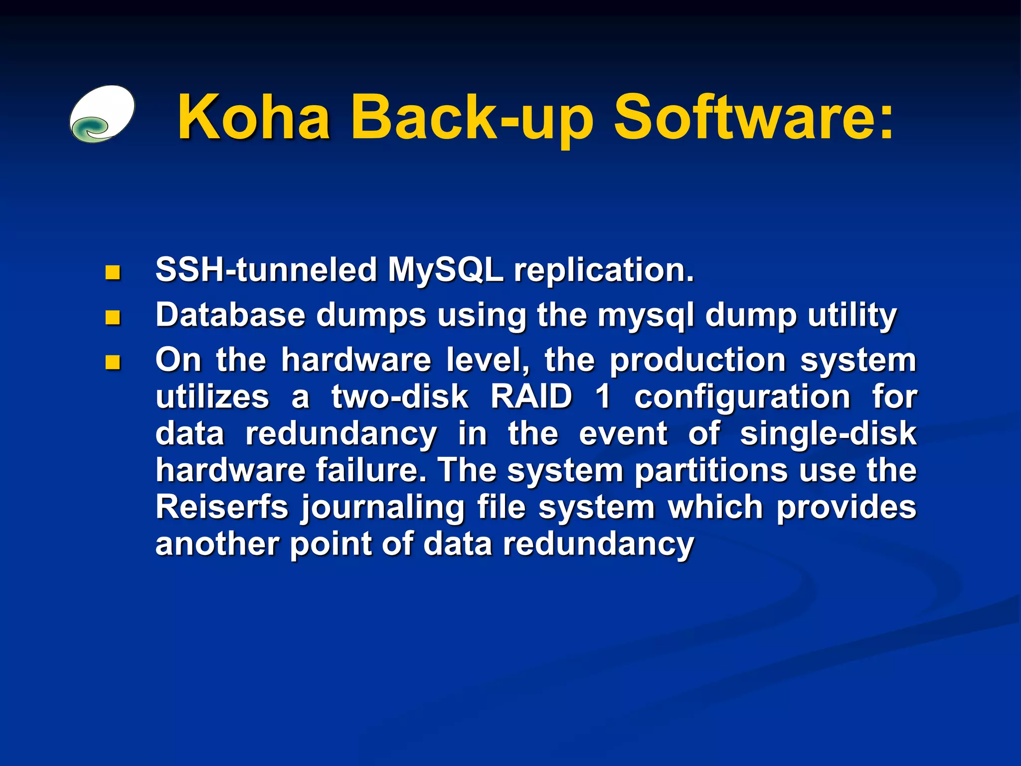 Koha Back-up Software:
 SSH-tunneled MySQL replication.
 Database dumps using the mysql dump utility
 On the hardware level, the production system
utilizes a two-disk RAID 1 configuration for
data redundancy in the event of single-disk
hardware failure. The system partitions use the
Reiserfs journaling file system which provides
another point of data redundancy
 