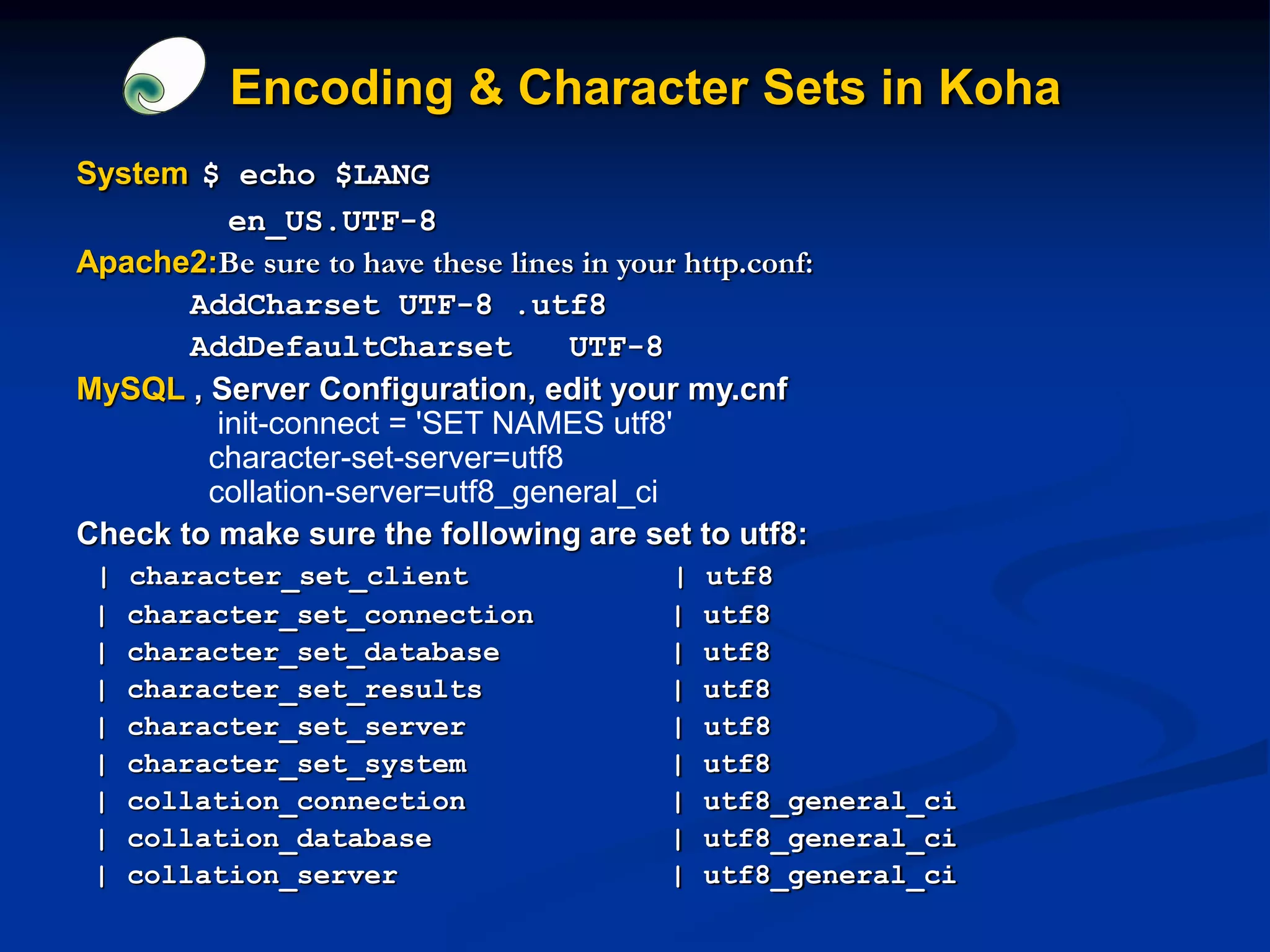 Encoding & Character Sets in Koha
System $ echo $LANG
en_US.UTF-8
Apache2:Be sure to have these lines in your http.conf:
AddCharset UTF-8 .utf8
AddDefaultCharset UTF-8
MySQL , Server Configuration, edit your my.cnf
init-connect = 'SET NAMES utf8'
character-set-server=utf8
collation-server=utf8_general_ci
Check to make sure the following are set to utf8:
| character_set_client | utf8
| character_set_connection | utf8
| character_set_database | utf8
| character_set_results | utf8
| character_set_server | utf8
| character_set_system | utf8
| collation_connection | utf8_general_ci
| collation_database | utf8_general_ci
| collation_server | utf8_general_ci
 