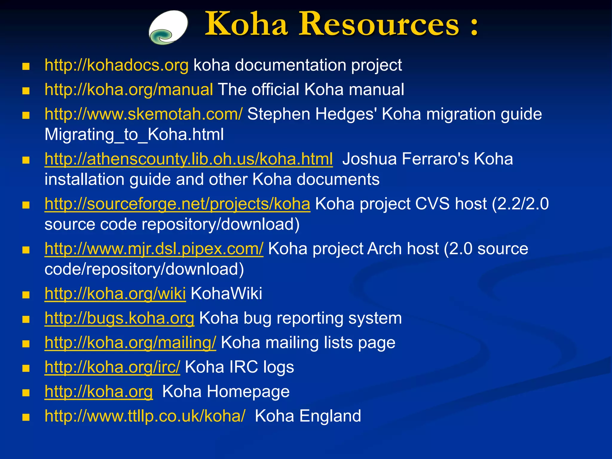 Koha Resources :
 http://kohadocs.org koha documentation project
 http://koha.org/manual The official Koha manual
 http://www.skemotah.com/ Stephen Hedges' Koha migration guide
Migrating_to_Koha.html
 http://athenscounty.lib.oh.us/koha.html Joshua Ferraro's Koha
installation guide and other Koha documents
 http://sourceforge.net/projects/koha Koha project CVS host (2.2/2.0
source code repository/download)
 http://www.mjr.dsl.pipex.com/ Koha project Arch host (2.0 source
code/repository/download)
 http://koha.org/wiki KohaWiki
 http://bugs.koha.org Koha bug reporting system
 http://koha.org/mailing/ Koha mailing lists page
 http://koha.org/irc/ Koha IRC logs
 http://koha.org Koha Homepage
 http://www.ttllp.co.uk/koha/ Koha England
 