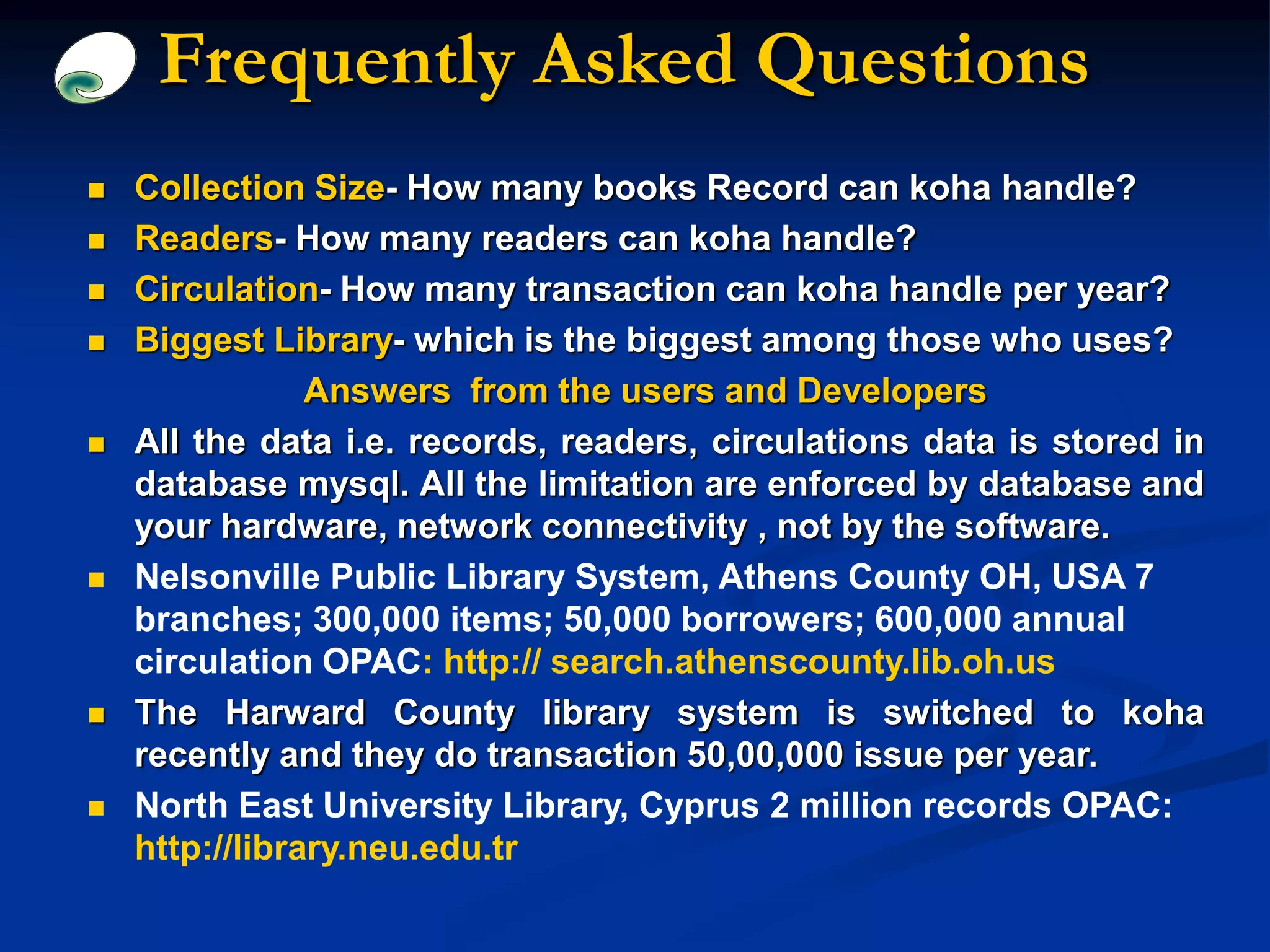 Frequently Asked Questions
 Collection Size- How many books Record can koha handle?
 Readers- How many readers can koha handle?
 Circulation- How many transaction can koha handle per year?
 Biggest Library- which is the biggest among those who uses?
Answers from the users and Developers
 All the data i.e. records, readers, circulations data is stored in
database mysql. All the limitation are enforced by database and
your hardware, network connectivity , not by the software.
 Nelsonville Public Library System, Athens County OH, USA 7
branches; 300,000 items; 50,000 borrowers; 600,000 annual
circulation OPAC: http:// search.athenscounty.lib.oh.us
 The Harward County library system is switched to koha
recently and they do transaction 50,00,000 issue per year.
 North East University Library, Cyprus 2 million records OPAC:
http://library.neu.edu.tr
 