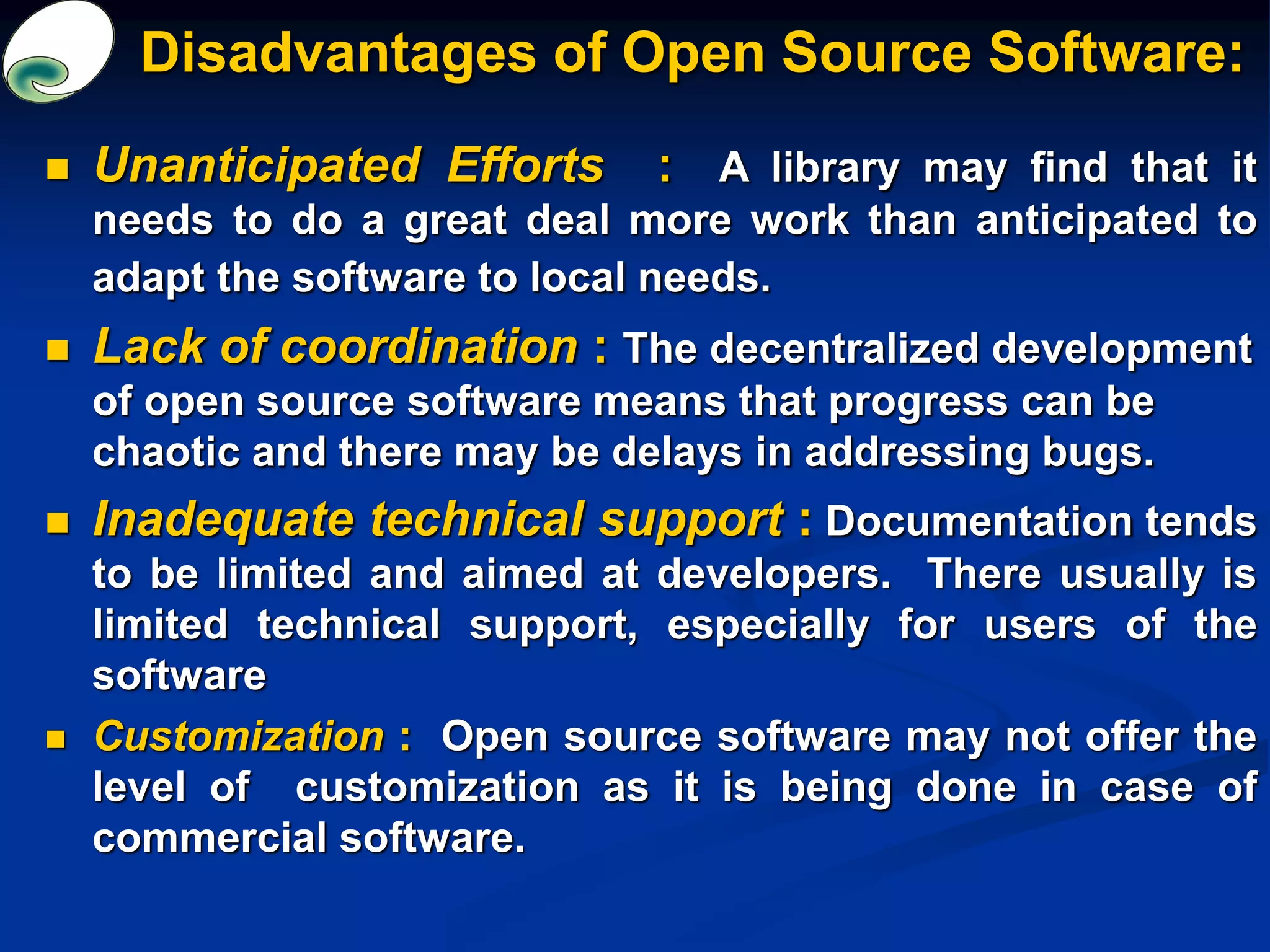 Disadvantages of Open Source Software:
 Unanticipated Efforts : A library may find that it
needs to do a great deal more work than anticipated to
adapt the software to local needs.
 Lack of coordination : The decentralized development
of open source software means that progress can be
chaotic and there may be delays in addressing bugs.
 Inadequate technical support : Documentation tends
to be limited and aimed at developers. There usually is
limited technical support, especially for users of the
software
 Customization : Open source software may not offer the
level of customization as it is being done in case of
commercial software.
 