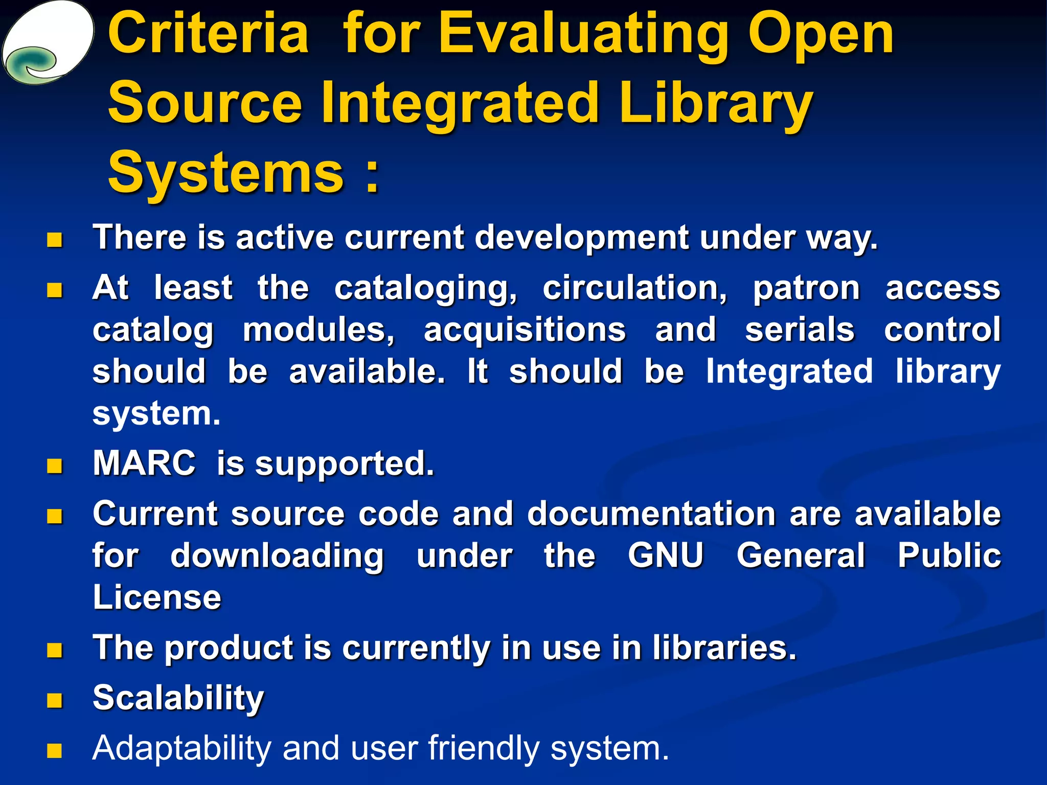 Criteria for Evaluating Open
Source Integrated Library
Systems :
 There is active current development under way.
 At least the cataloging, circulation, patron access
catalog modules, acquisitions and serials control
should be available. It should be Integrated library
system.
 MARC is supported.
 Current source code and documentation are available
for downloading under the GNU General Public
License
 The product is currently in use in libraries.
 Scalability
 Adaptability and user friendly system.
 