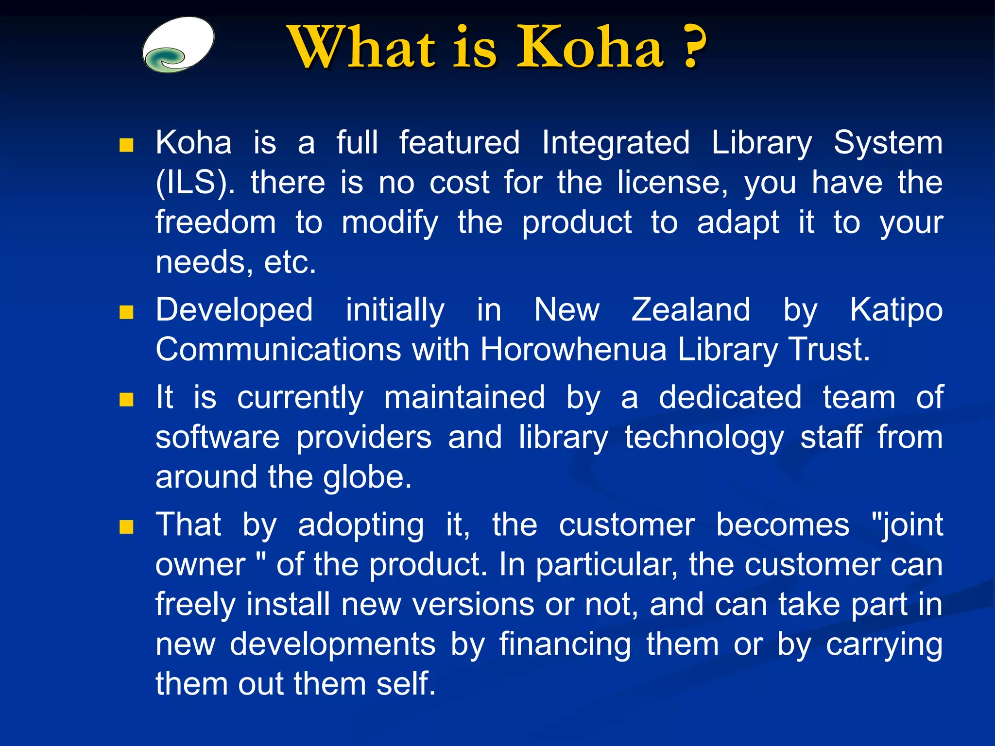 What is Koha ?
 Koha is a full featured Integrated Library System
(ILS). there is no cost for the license, you have the
freedom to modify the product to adapt it to your
needs, etc.
 Developed initially in New Zealand by Katipo
Communications with Horowhenua Library Trust.
 It is currently maintained by a dedicated team of
software providers and library technology staff from
around the globe.
 That by adopting it, the customer becomes "joint
owner " of the product. In particular, the customer can
freely install new versions or not, and can take part in
new developments by financing them or by carrying
them out them self.
 