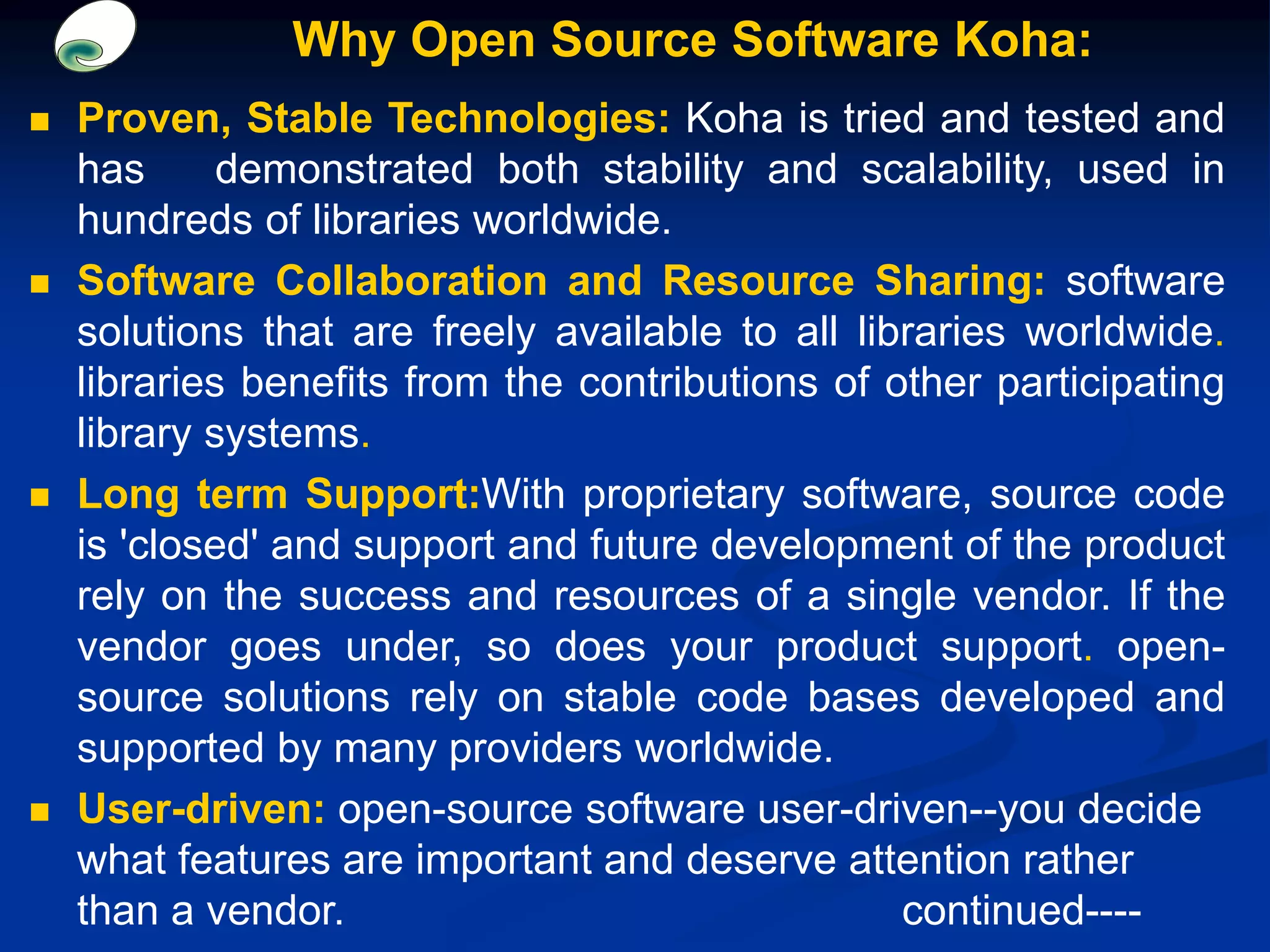 Why Open Source Software Koha:
 Proven, Stable Technologies: Koha is tried and tested and
has demonstrated both stability and scalability, used in
hundreds of libraries worldwide.
 Software Collaboration and Resource Sharing: software
solutions that are freely available to all libraries worldwide.
libraries benefits from the contributions of other participating
library systems.
 Long term Support:With proprietary software, source code
is 'closed' and support and future development of the product
rely on the success and resources of a single vendor. If the
vendor goes under, so does your product support. open-
source solutions rely on stable code bases developed and
supported by many providers worldwide.
 User-driven: open-source software user-driven--you decide
what features are important and deserve attention rather
than a vendor. continued----
 