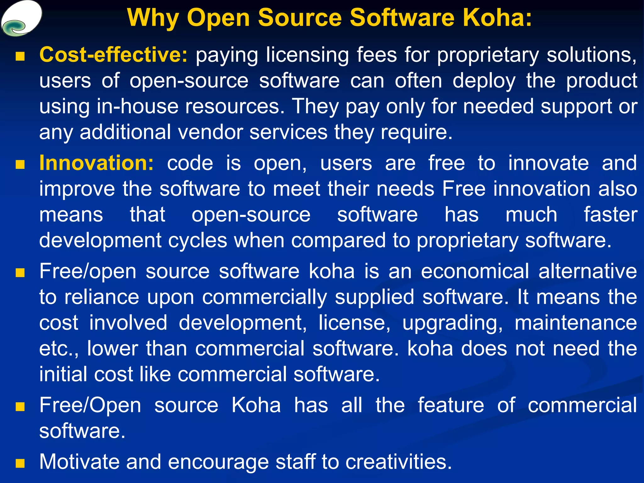 Why Open Source Software Koha:
 Cost-effective: paying licensing fees for proprietary solutions,
users of open-source software can often deploy the product
using in-house resources. They pay only for needed support or
any additional vendor services they require.
 Innovation: code is open, users are free to innovate and
improve the software to meet their needs Free innovation also
means that open-source software has much faster
development cycles when compared to proprietary software.
 Free/open source software koha is an economical alternative
to reliance upon commercially supplied software. It means the
cost involved development, license, upgrading, maintenance
etc., lower than commercial software. koha does not need the
initial cost like commercial software.
 Free/Open source Koha has all the feature of commercial
software.
 Motivate and encourage staff to creativities.
 