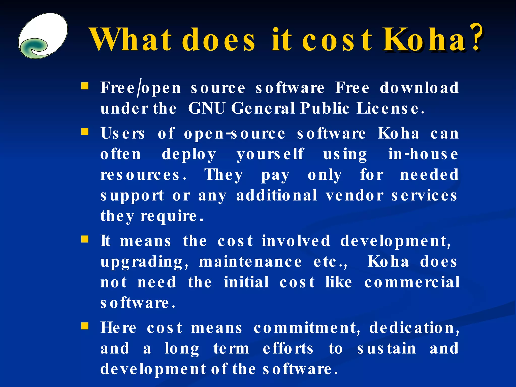 What does it cost  Koha? Free/open source software Free download under the  GNU General Public License. Users of open-source software Koha can often deploy yourself using in-house resources. They pay only for needed support or any additional vendor services they require . It means the cost involved development,  upgrading, maintenance etc.,  Koha does not need the initial cost like commercial software. Here cost means commitment, dedication, and a long term efforts to sustain and development of the software. 