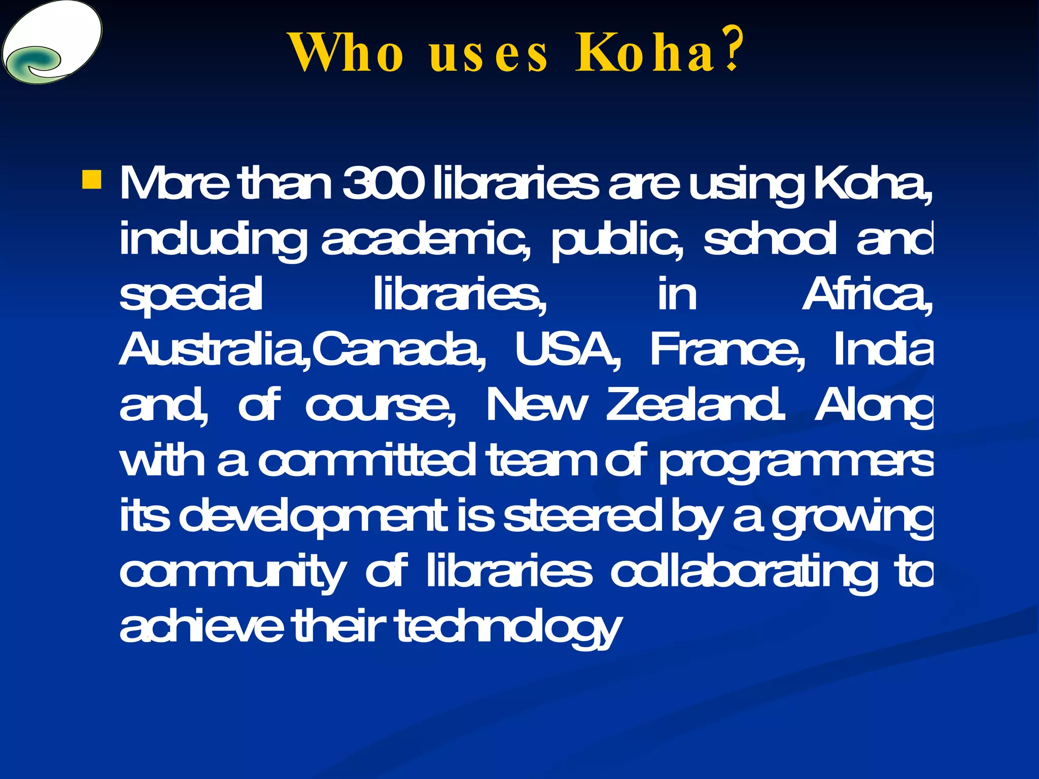 Who uses Koha? More than 300 libraries are using Koha, including academic, public, school and special libraries, in Africa, Australia,Canada, USA, France, India and, of course, New Zealand. Along with a committed team of programmers its development is steered by a growing community of libraries collaborating to achieve their technology 