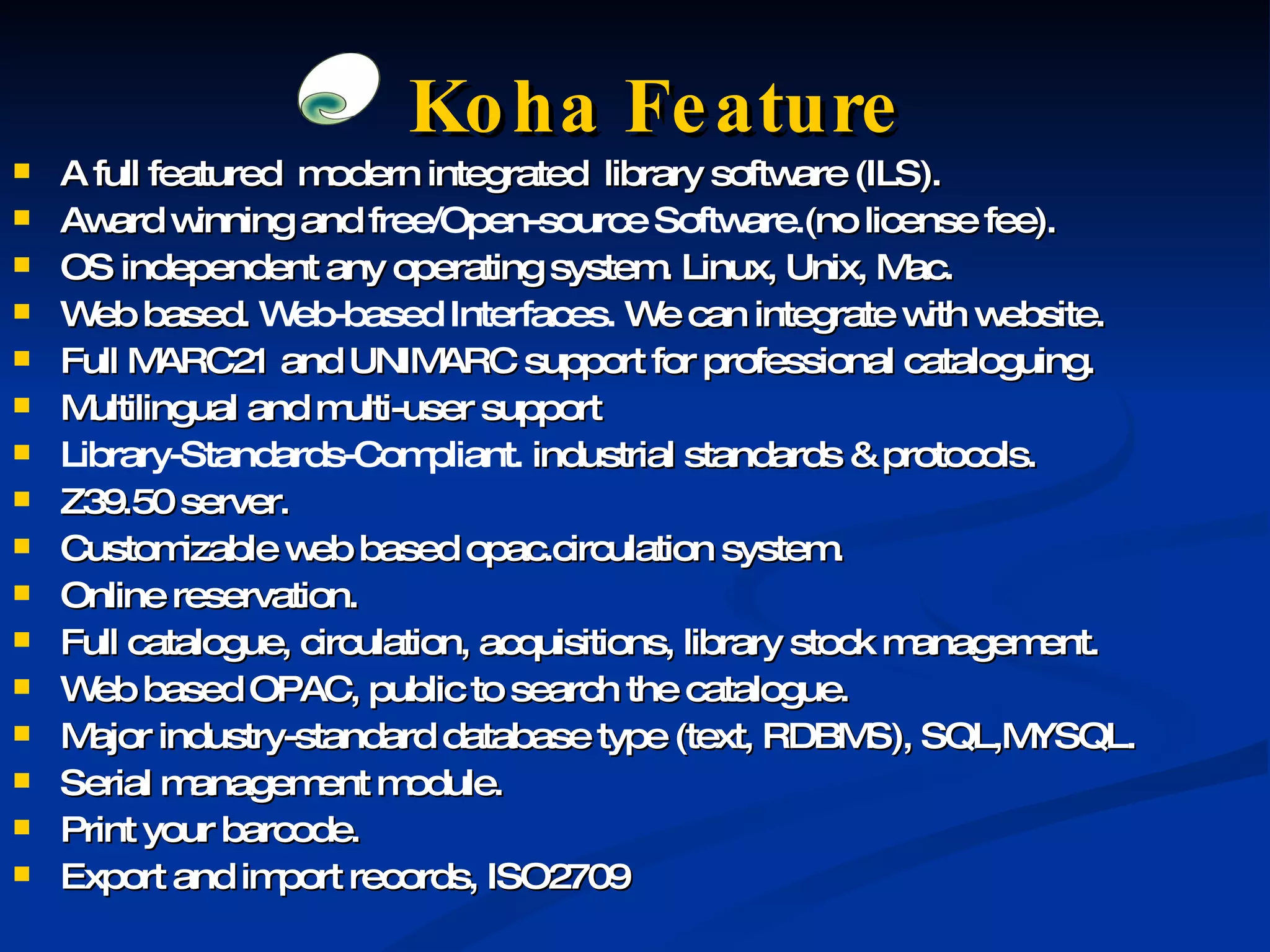 Koha Feature A full featured  modern integrated  library software (ILS). Award winning and f ree/Open-source Software. (no license fee). OS independent any operating system. Linux, Unix, Mac. Web based.  Web-based Interfaces.  We can integrate with website. Full MARC21 and UNIMARC support for professional cataloguing. Multilingual and multi-user support Library-Standards-Compliant.  industrial standards & protocols. Z39.50 server. Customizable web based opac.circulation system. Online reservation. Full catalogue, circulation, acquisitions, library stock management. Web based OPAC, public to search the catalogue. Major industry-standard database type (text, RDBMS), SQL,MYSQL. Serial management module.  Print your barcode. Export and import records, ISO2709 