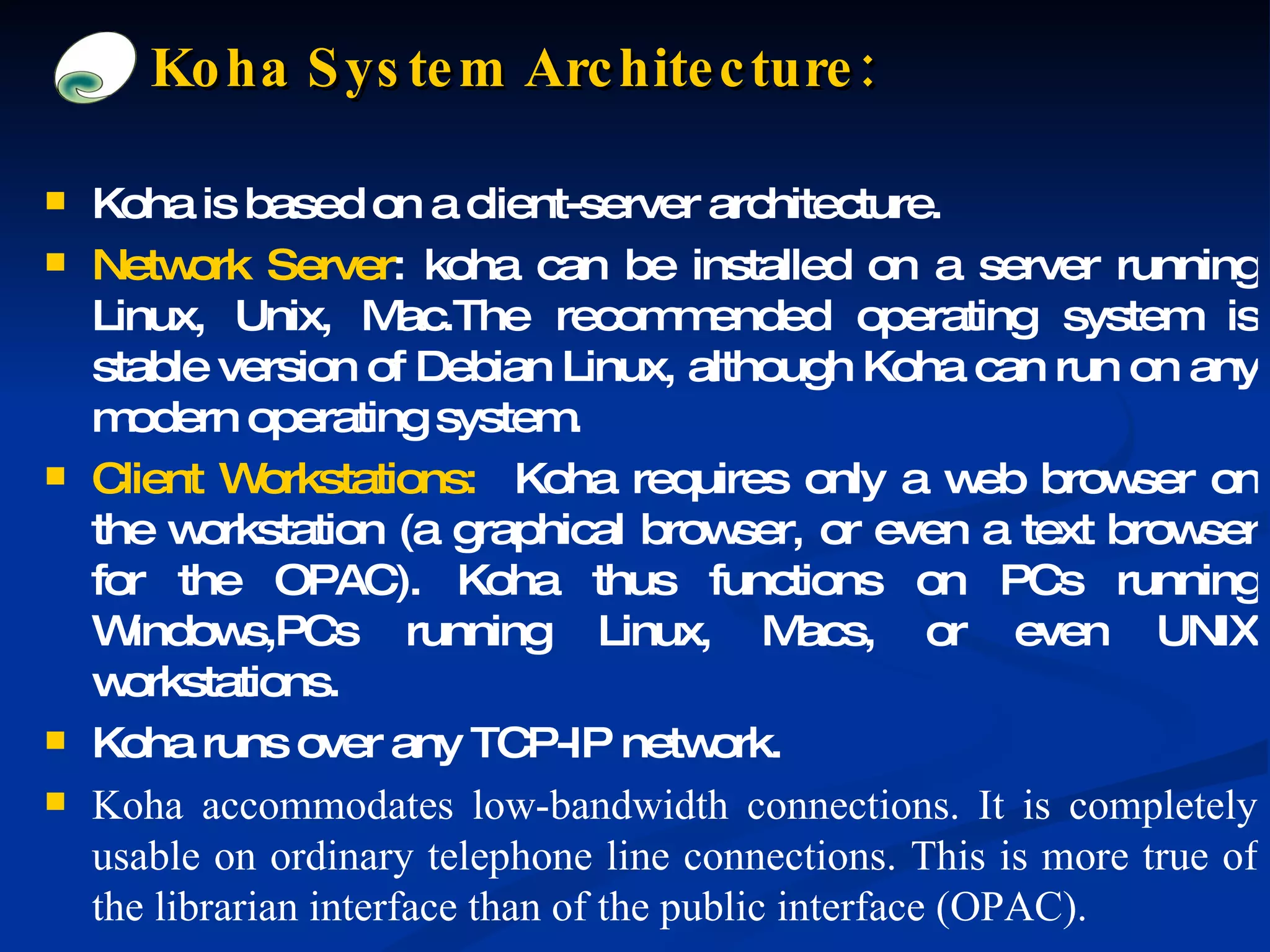 Koha System Architecture: Koha is based on a client-server architecture. Network Server : koha can be installed on a server running Linux, Unix, Mac.The recommended operating system is stable version of Debian Linux, although Koha can run on any modern operating system. Client Workstations:   Koha requires only a web browser on the workstation (a graphical browser, or even a text browser for the OPAC). Koha thus functions on PCs running Windows,PCs running Linux, Macs, or even UNIX workstations. Koha runs over any TCP-IP network. Koha accommodates low-bandwidth connections. It is completely usable on ordinary telephone line connections. This is more true of the librarian interface than of the public interface (OPAC). 