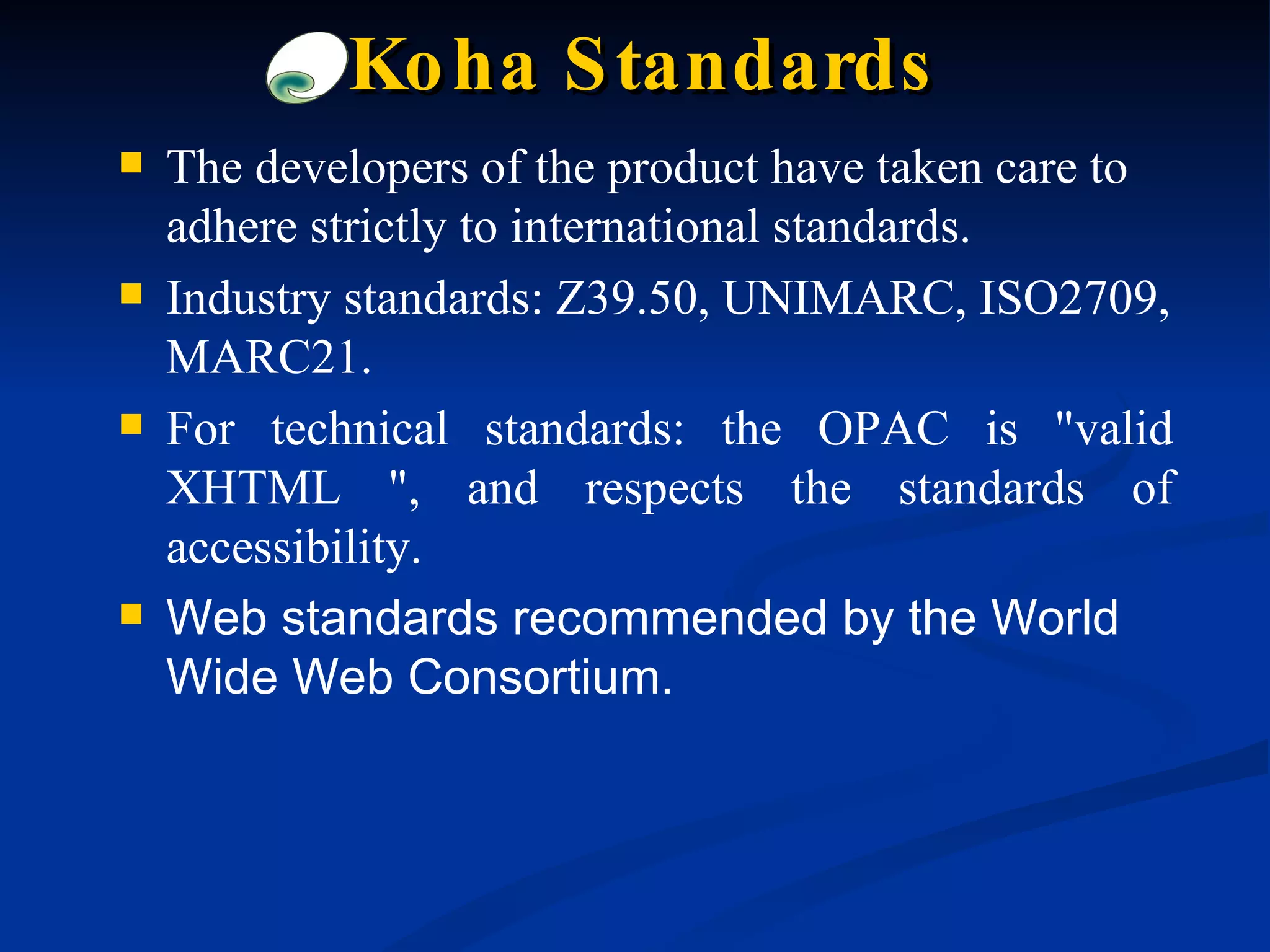 The developers of the product have taken care to adhere strictly to international standards. Industry standards: Z39.50, UNIMARC, ISO2709, MARC21. For technical standards: the OPAC is &quot;valid XHTML &quot;, and respects the standards of accessibility. Web standards recommended by the World Wide Web Consortium. Koha Standards 