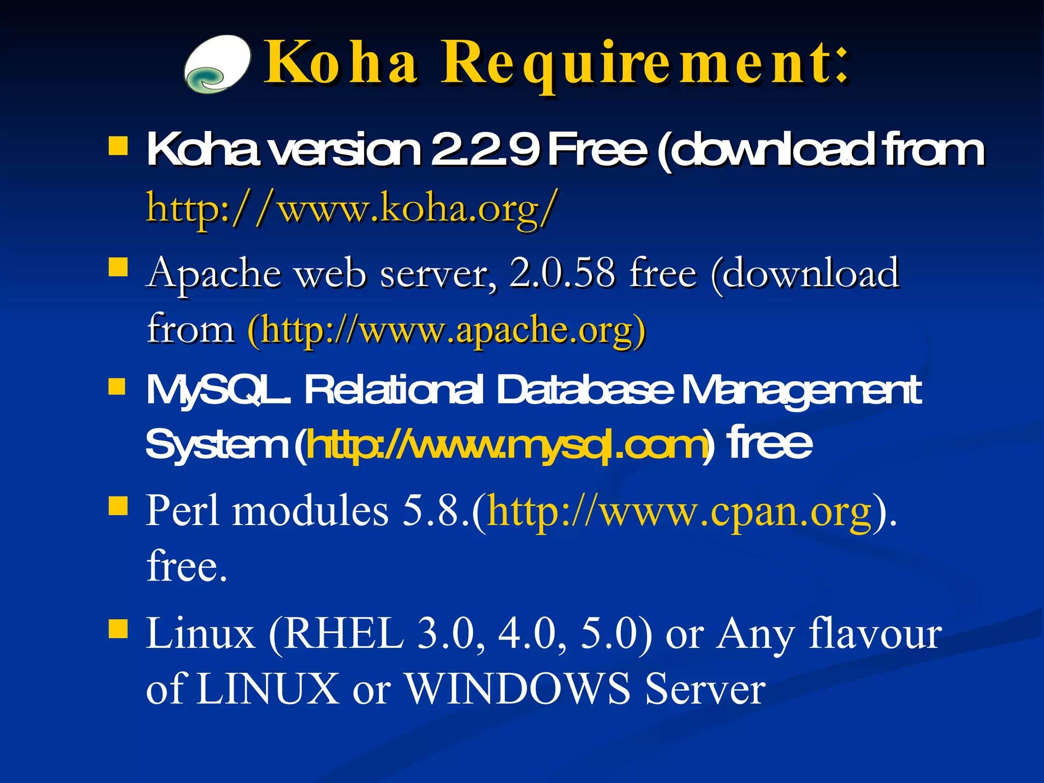 Koha version 2.2.9 Free (download from   http://www.koha.org/ Apache web server, 2.0.58 free (download from  (http://www.apache.org) MySQL. Relational Database Management System ( http://www.mysql.com )   free Perl modules 5.8.( http://www.cpan.org ). free. Linux (RHEL 3.0, 4.0, 5.0) or Any flavour of LINUX or WINDOWS Server Koha Requirement: 