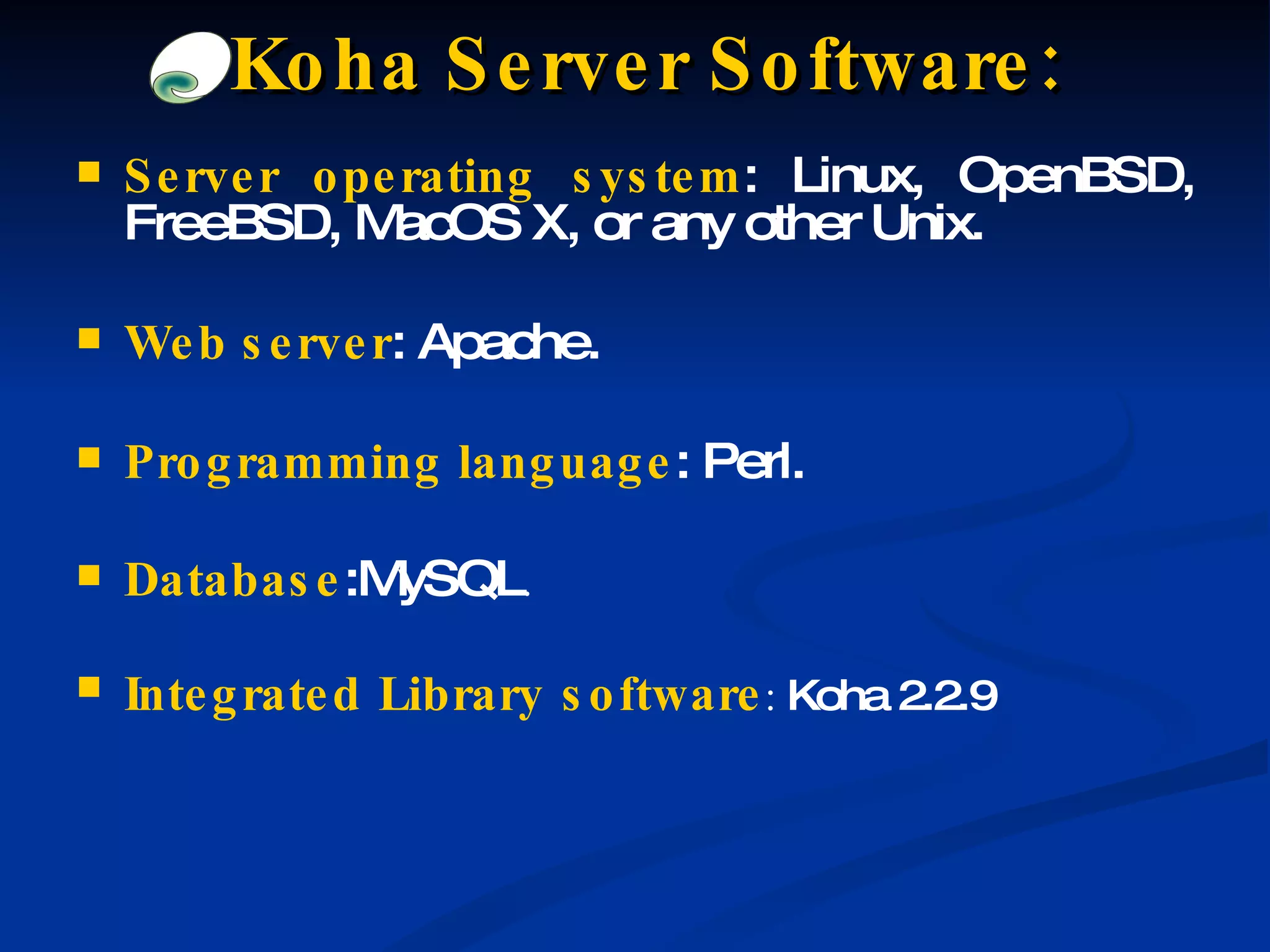 Server operating system : Linux, OpenBSD, FreeBSD, MacOS X, or any other Unix. Web server : Apache. Programming language : Perl. Database :MySQL . Integrated   Library   software :  Koha 2.2.9 Koha Server Software: 
