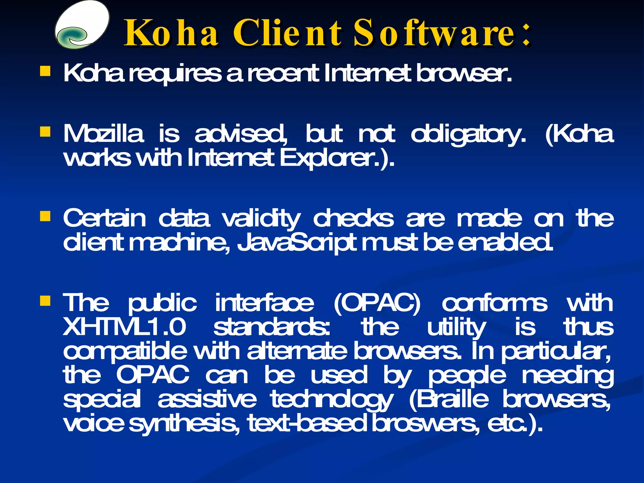 Koha requires a recent Internet browser. Mozilla is advised, but not obligatory. (Koha works with Internet Explorer.). Certain data validity checks are made on the client machine, JavaScript must be enabled. The public interface (OPAC) conforms with XHTML1.0 standards: the utility is thus compatible with alternate browsers. In particular, the OPAC can be used by people needing special assistive technology (Braille browsers, voice synthesis, text-based broswers, etc.). Koha Client Software: 