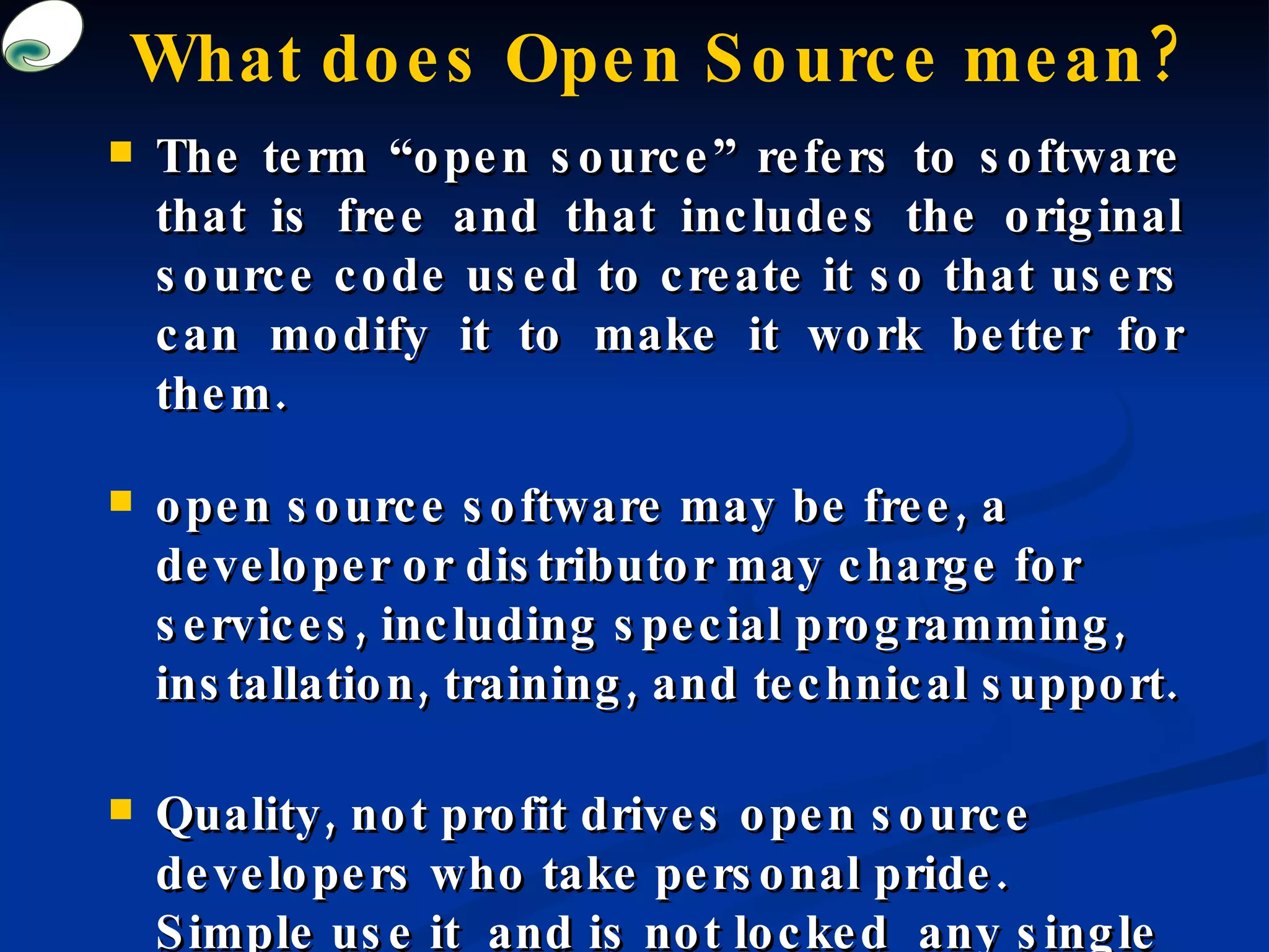 What does Open Source mean? The term “open source” refers to software that is free and that includes the original source code used to create it so that users can modify it to make it work better for them.  open source software may be free, a developer or distributor may charge for services, including special programming, installation, training, and technical support.  Quality, not profit drives open source developers who take personal pride. Simple use it  and is not locked  any single person or institution.   