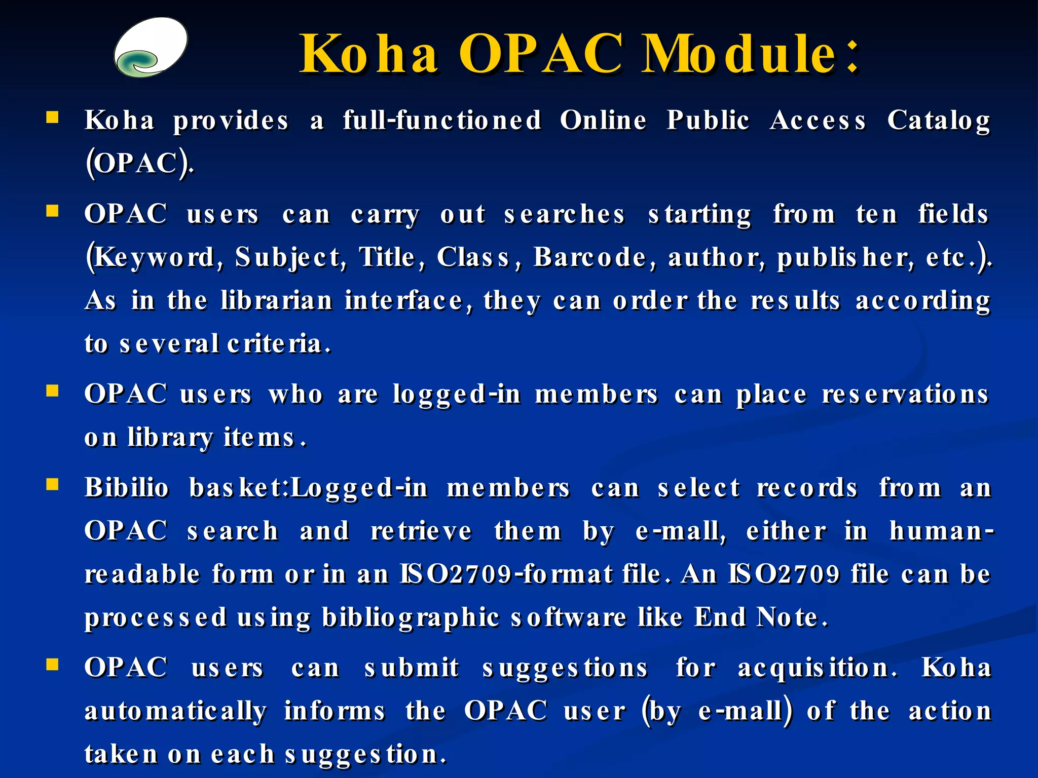 Koha provides a full-functioned Online Public Access Catalog (OPAC). OPAC users can carry out searches starting from ten fields (Keyword, Subject, Title, Class,  Barcode , author, publisher, etc.). As in the librarian interface, they can order the results according to several criteria. OPAC users who are logged-in members can place reservations on library items. Bibilio basket:Logged-in members can select records from an OPAC search and retrieve them by e-mall, either in human-readable form or in an ISO2709-format file. An ISO2709 file can be processed using bibliographic software like End Note. OPAC users can submit suggestions for acquisition. Koha automatically informs the OPAC user (by e-mall) of the action taken on each suggestion. Koha OPAC Module: 