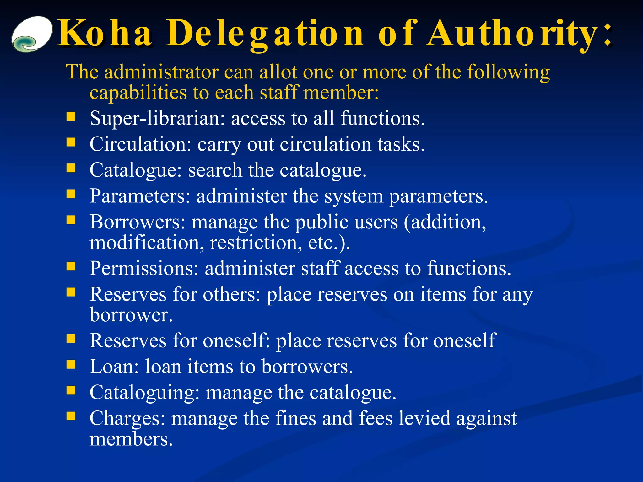 The administrator can allot one or more of the following capabilities to each staff member: Super-librarian: access to all functions. Circulation: carry out circulation tasks. Catalogue: search the catalogue. Parameters: administer the system parameters. Borrowers: manage the public users (addition, modification, restriction, etc.). Permissions: administer staff access to functions. Reserves for others: place reserves on items for any borrower. Reserves for oneself: place reserves for oneself Loan: loan items to borrowers. Cataloguing: manage the catalogue. Charges: manage the fines and fees levied against members. Koha  Delegation of Authority : 
