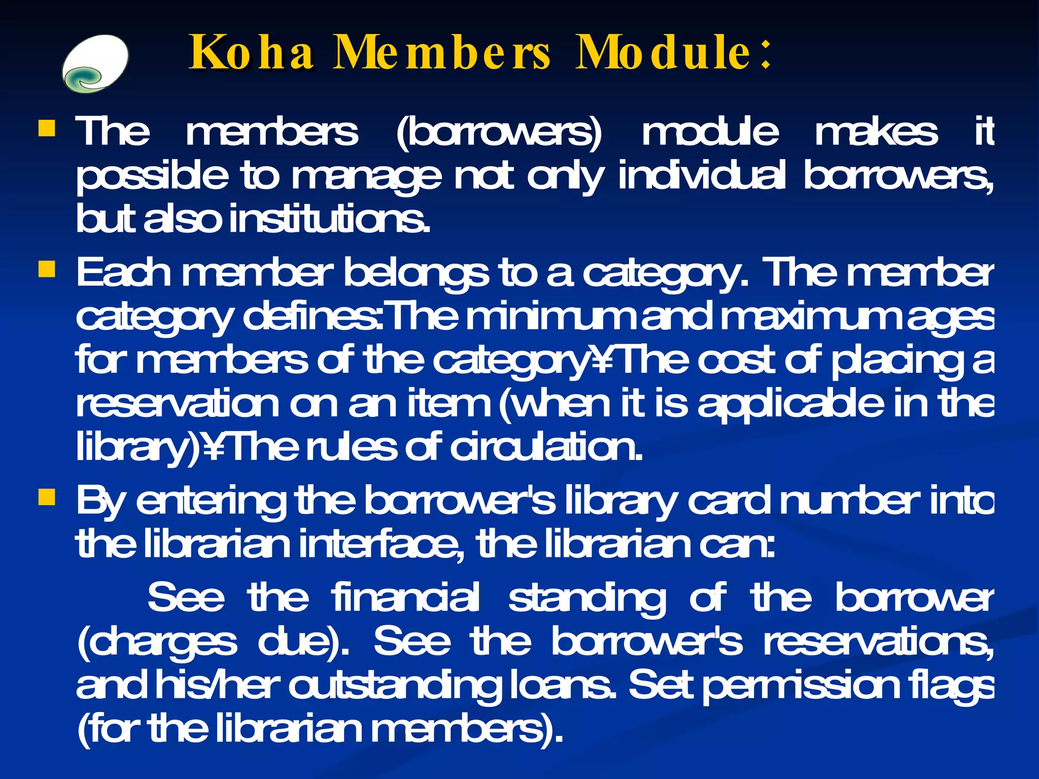The members (borrowers) module makes it possible to manage not only individual borrowers, but also institutions. Each member belongs to a category. The member category defines:The minimum and maximum ages for members of the category• The cost of placing a reservation on an item (when it is applicable in the library)• The rules of circulation. By entering the borrower's library card number into the librarian interface, the librarian can:  See the financial standing of the borrower (charges due). See the borrower's reservations, and his/her outstanding loans. Set permission flags (for the librarian members). Koha  Members Module: 