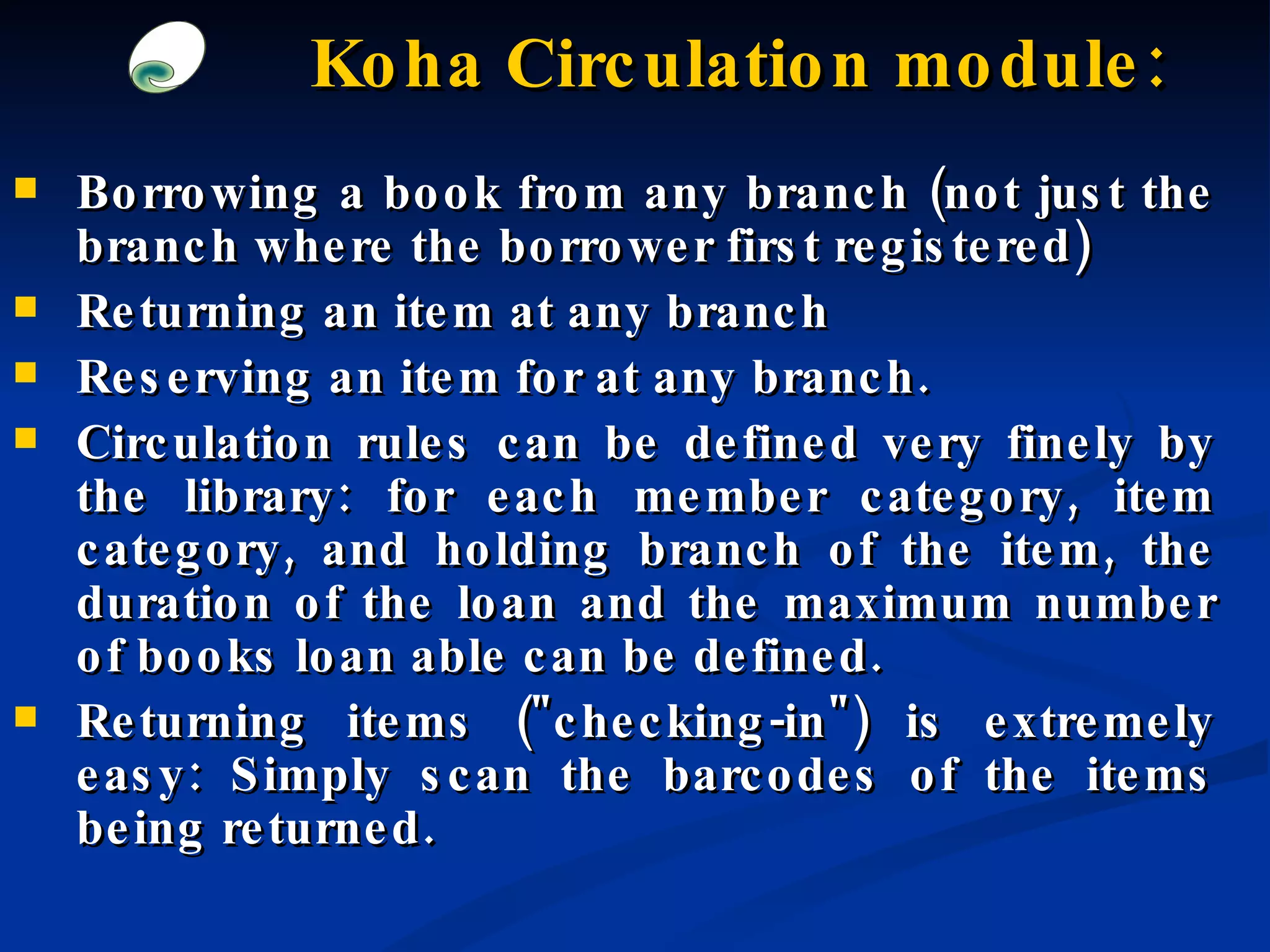 Borrowing a book from any branch (not just the branch where the borrower first registered) Returning an item at any branch Reserving an item for at any branch.  Circulation rules can be defined very finely by the library: for each member category, item category, and holding branch of the item, the duration of the loan and the maximum number of books loan able can be defined. Returning items (&quot;checking-in&quot;) is extremely easy: Simply scan the barcodes of the items being returned. Koha Circulation module: 