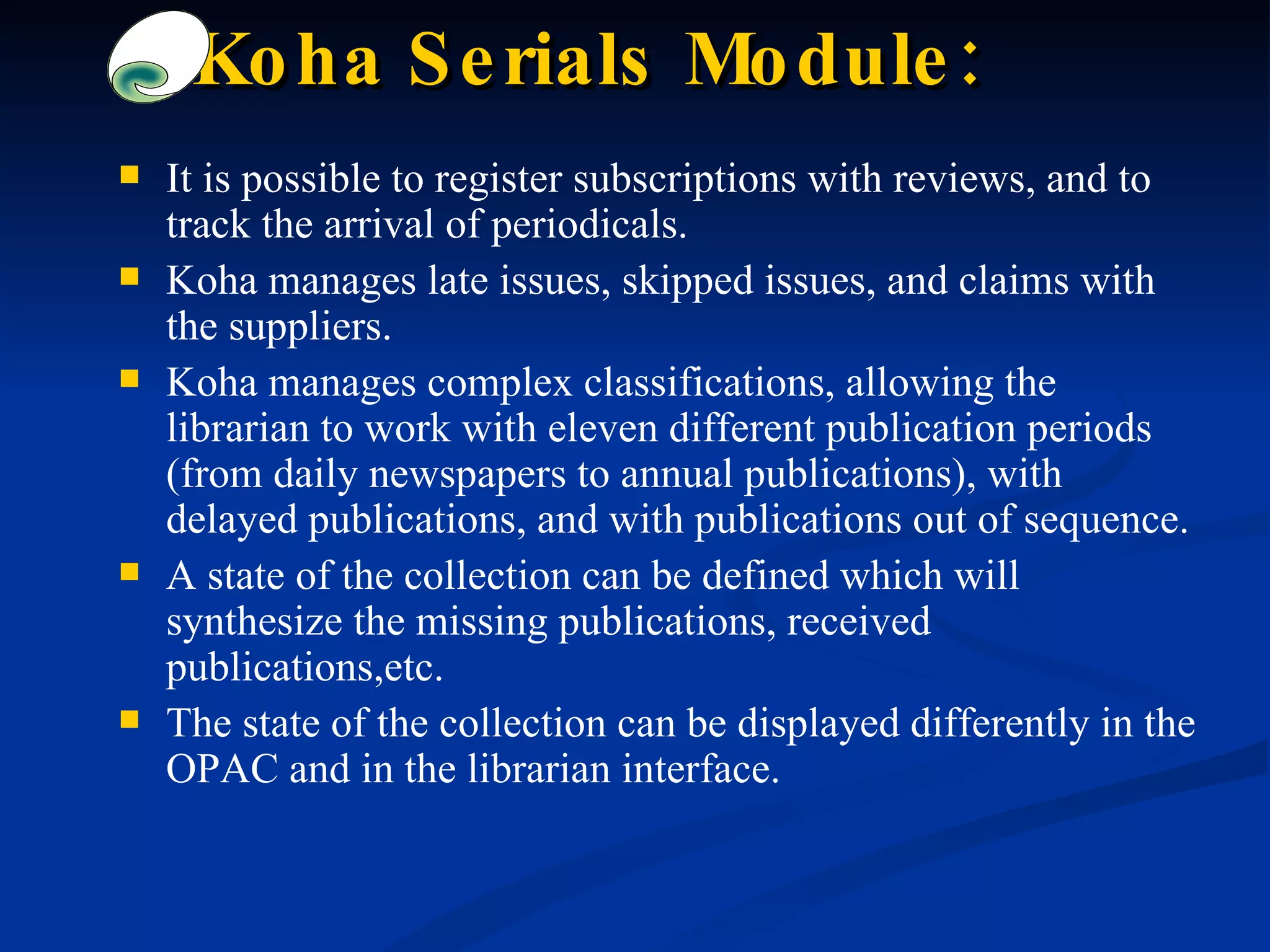 Koha Serials Module: It is possible to register subscriptions with reviews, and to track the arrival of periodicals. Koha manages late issues, skipped issues, and claims with the suppliers. Koha manages complex classifications, allowing the librarian to work with eleven different publication periods (from daily newspapers to annual publications), with delayed publications, and with publications out of sequence. A state of the collection can be defined which will synthesize the missing publications, received publications,etc.  The state of the collection can be displayed differently in the OPAC and in the librarian interface. 