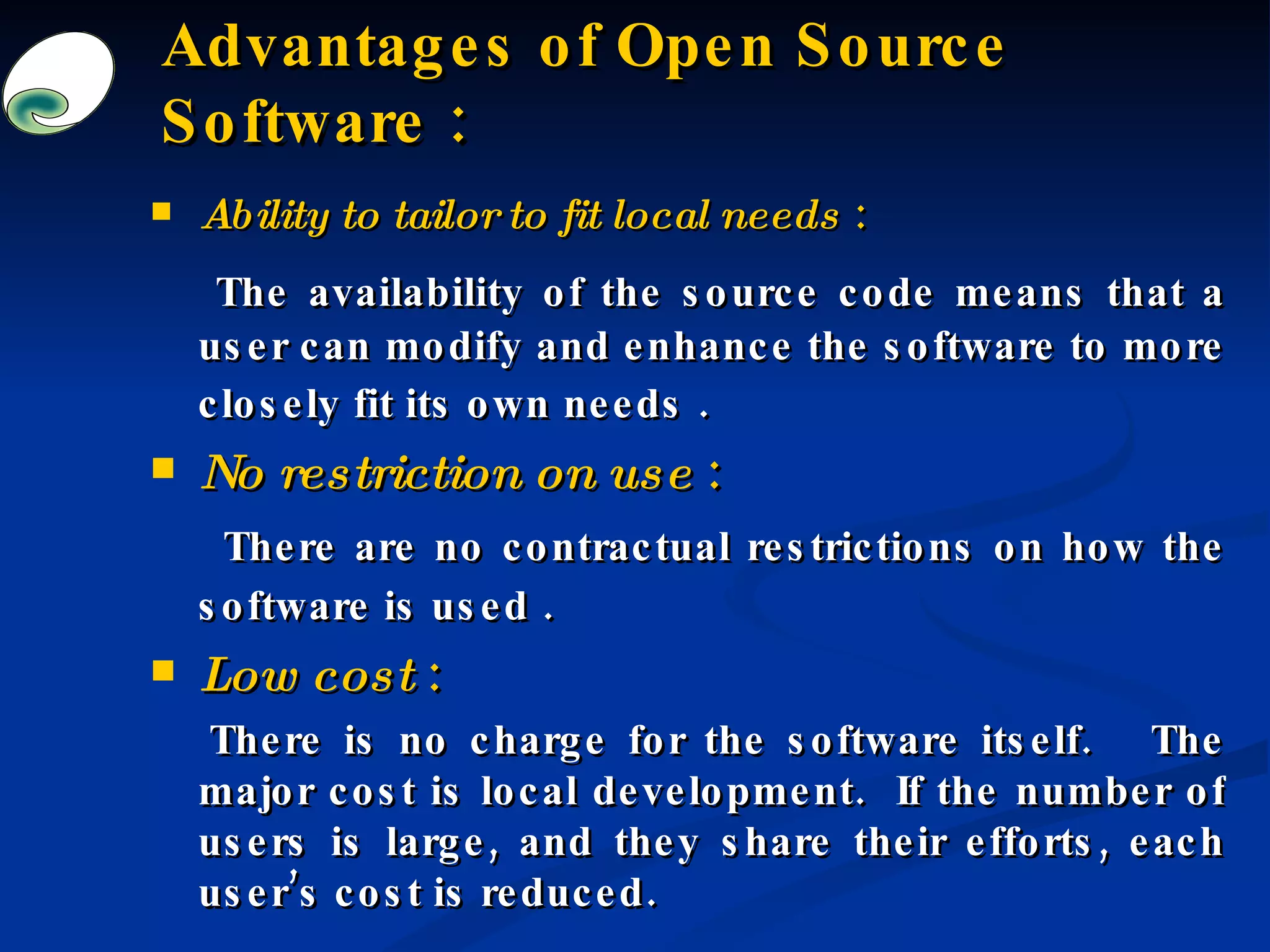 Advantages of Open Source Software : Ability to tailor to fit local needs  : The availability of the source code means that a user can modify and enhance the software to more closely fit its own needs .   No restriction on use  : There are no contractual restrictions on how the software is used .   Low cost  : There is no charge for the software itself.  The major cost is local development.  If the number of users is large, and they share their efforts, each user’s cost is reduced.   