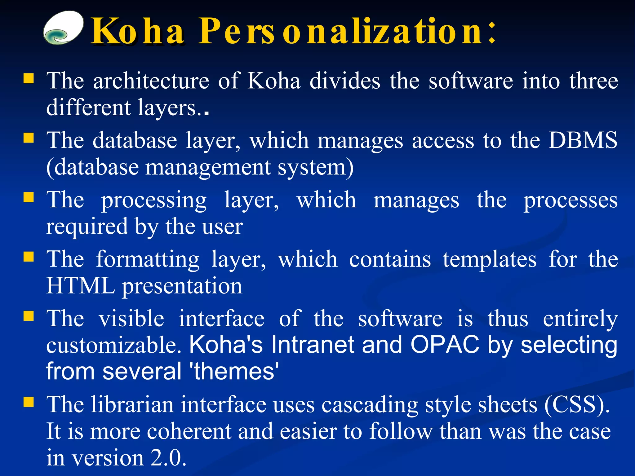 The architecture of Koha divides the software into three different layers. . The database layer, which manages access to the DBMS (database management system) The processing layer, which manages the processes required by the user The formatting layer, which contains templates for the HTML presentation The visible interface of the software is thus entirely customizable.  Koha's Intranet and OPAC by selecting from several 'themes' The librarian interface uses cascading style sheets (CSS). It is more coherent and easier to follow than was the case in version 2.0. Koha  Personalization: 