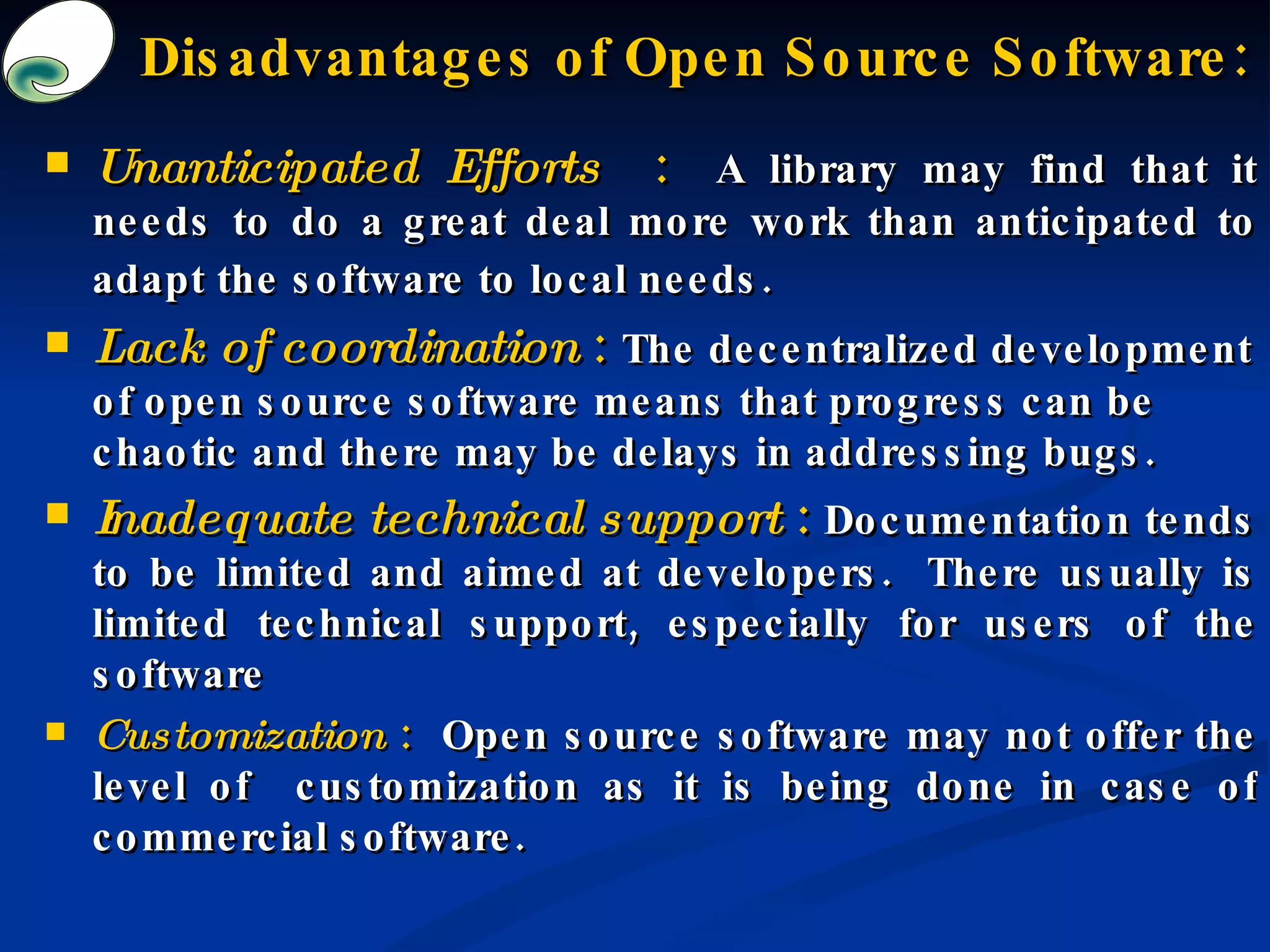 Disadvantages of Open Source Software: Unanticipated Efforts  :   A library may find that it needs to do a great deal more work than anticipated to adapt the software to local needs.  Lack of coordination  :   The decentralized development of open source software means that progress can be chaotic and there may be delays in addressing bugs.  Inadequate technical support  :  Documentation tends to be limited and aimed at developers.  There usually is limited technical support, especially for users of the software  Customization  :  Open source software may not offer the level of  customization as it is being done in case of commercial software.  