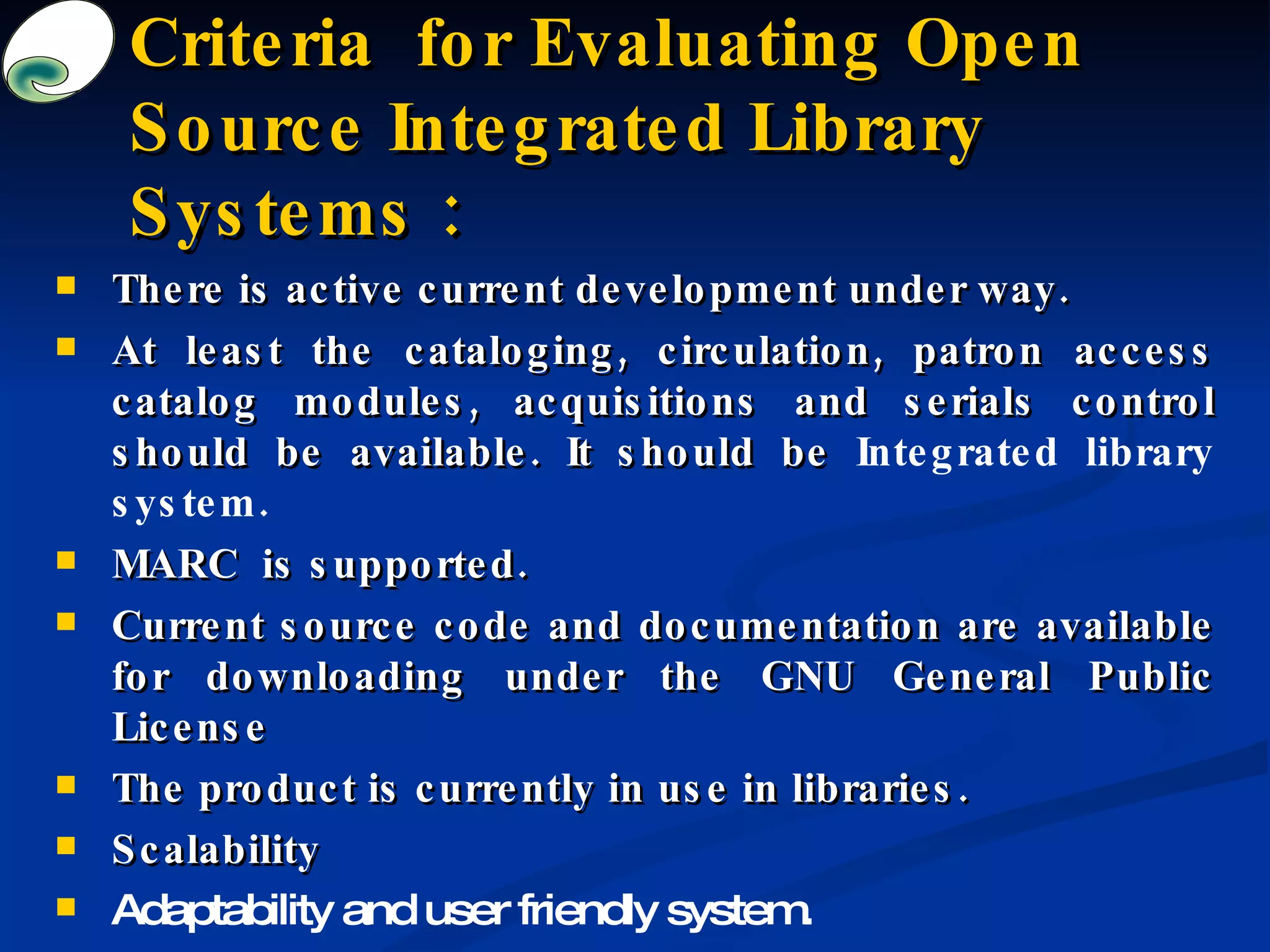 Criteria  for Evaluating Open Source Integrated Library Systems : There is active current development under way. At least the cataloging, circulation, patron access catalog modules, acquisitions and serials control should be available. It should be  I ntegrated library system . MARC  is supported . Current source code and documentation are available for downloading under the GNU General Public License  The product is currently in use in libraries. Scalability  Adaptability  and  user friendly system . 