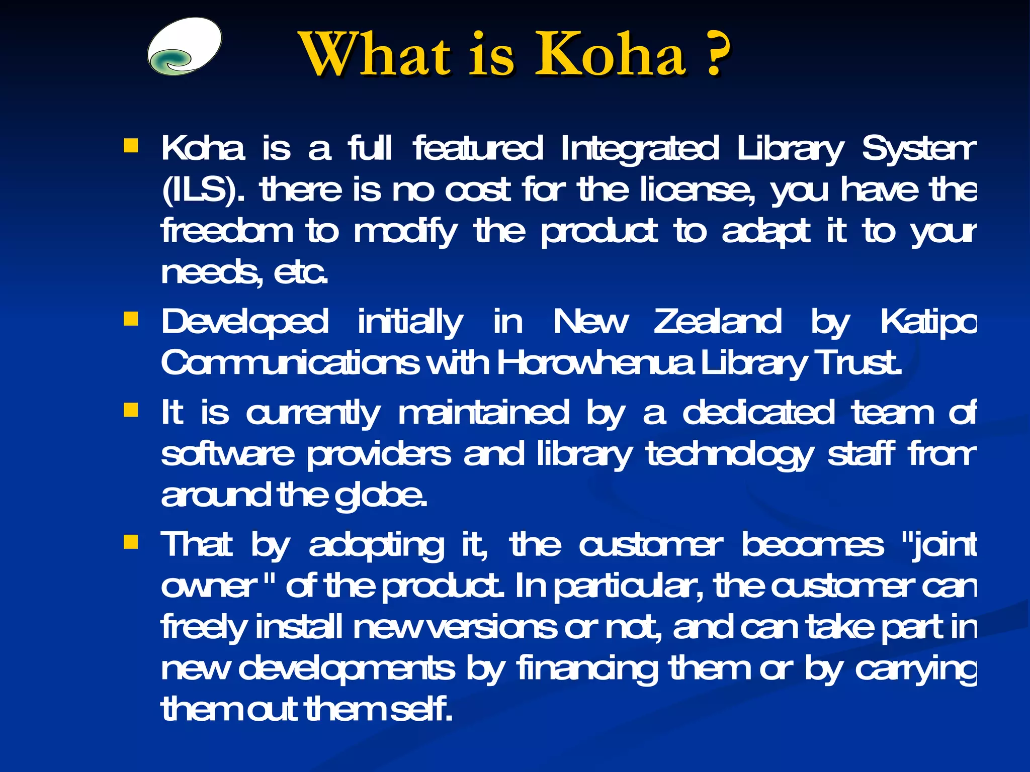 What is Koha ? Koha is a full featured Integrated Library System (ILS). there is no cost for the license, you have the freedom to modify the product to adapt it to your needs, etc. Developed initially in New Zealand by Katipo Communications with Horowhenua Library Trust. It is currently maintained by a dedicated team of software providers and library technology staff from around the globe. That by adopting it, the customer becomes &quot;joint owner &quot; of the product. In particular, the customer can freely install new versions or not, and can take part in new developments by financing them or by carrying them out them self. 