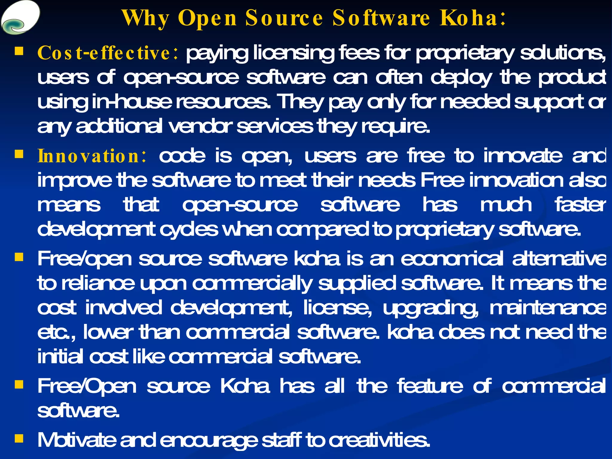 Why Open Source Software Koha: Cost-effective:  paying licensing fees for proprietary solutions, users of open-source software can often deploy the product using in-house resources. They pay only for needed support or any additional vendor services they require. Innovation:  code is open, users are free to innovate and improve the software to meet their needs Free innovation also means that open-source software has much faster development cycles when compared to proprietary software. Free/open source software koha is an economical alternative to reliance upon commercially supplied software. It means the cost involved development, license, upgrading, maintenance etc., lower than commercial software. koha does not need the initial cost like commercial software. Free/Open source Koha has all the feature of commercial software. Motivate and encourage staff to creativities. 