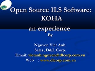Open Source ILS Software:Open Source ILS Software:
KOHAKOHA
an experiencean experience
ByBy
Nguyen Viet Anh
Sales, D&L Corp.
Email: vietanh.nguyen@dlcorp.com.vn
Web : www.dlcorp.com.vn
 