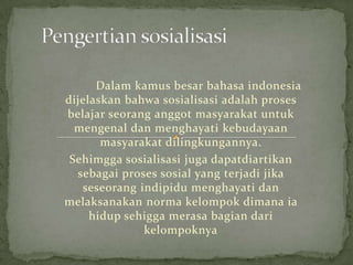 Dalam kamus besar bahasa indonesia
dijelaskan bahwa sosialisasi adalah proses
belajar seorang anggot masyarakat untuk
  mengenal dan menghayati kebudayaan
       masyarakat dilingkungannya.
 Sehimgga sosialisasi juga dapatdiartikan
  sebagai proses sosial yang terjadi jika
   seseorang indipidu menghayati dan
melaksanakan norma kelompok dimana ia
     hidup sehigga merasa bagian dari
              kelompoknya
 