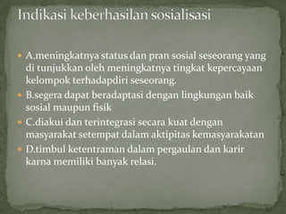  A.meningkatnya status dan pran sosial seseorang yang
  di tunjukkan oleh meningkatnya tingkat kepercayaan
  kelompok terhadapdiri seseorang.
 B.segera dapat beradaptasi dengan lingkungan baik
  sosial maupun fisik
 C.diakui dan terintegrasi secara kuat dengan
  masyarakat setempat dalam aktipitas kemasyarakatan
 D.timbul ketentraman dalam pergaulan dan karir
  karna memiliki banyak relasi.
 