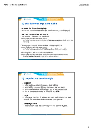 Koha : sortir des statistiques 21/05/2015
2
b) Les données SQL dans Koha
La base de données MySQL
contient toutes les données (administration, catalogage)
Les clés uniques et les URLs
Circulation : détail d'un adhérent
http://koha.univ-aix-marseille.fr/cgi-
bin/koha/members/moremember.pl?borrowernumber=[clé_prim_bo
rrowers]
Catalogage : détail d'une notice bibliographique
http://koha.univ-aix-marseille.fr/cgi-
bin/koha/catalogue/detail.pl?biblionumber=[clé_prim_biblio]
Périodiques : détail d'un abonnement
http://koha.univ-aix-marseille.fr/cgi-bin/koha/serials/subscription-
detail.pl?subscriptionid=[clé_prim_subscription]
Koha : Formation Initiation au SQL
1. Utiliser SQL dans Koha
3
c) Un point de terminologie
✗ SGBDR
→ informations stockées dans des tables
→ une table = ensemble de données sur un sujet
→ une ou plusieurs tables liées les unes aux autres
→ Koha fonctionne avec le SBGDR MySQL.
✗ SQL
→ langage servant à effectuer des opérations sur des
bases de données relationnelles (Wikipedia)
✗ PHPMyAdmin
→ application web de gestion pour les SGBD MySQL
Présentation des statistiques dans Koha
1. Utiliser SQL dans Koha
4
 