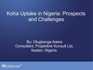 Koha Uptake in Nigeria: Prospects
and Challenges
By: Olugbenga Adara
Consultant, Projektlink Konsult Ltd,
Ibadan, Nigeria.
 