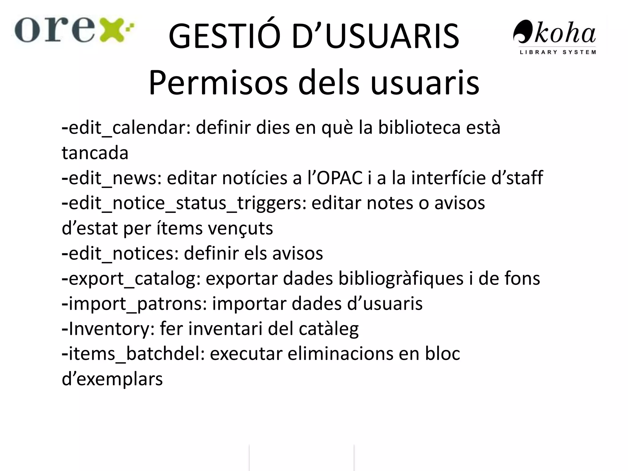 GESTIÓ D’USUARIS
Permisos dels usuaris
-edit_calendar: definir dies en què la biblioteca està
tancada
-edit_news: editar notícies a l’OPAC i a la interfície d’staff
-edit_notice_status_triggers: editar notes o avisos
d’estat per ítems vençuts
-edit_notices: definir els avisos
-export_catalog: exportar dades bibliogràfiques i de fons
-import_patrons: importar dades d’usuaris
-Inventory: fer inventari del catàleg
-items_batchdel: executar eliminacions en bloc
d’exemplars
 