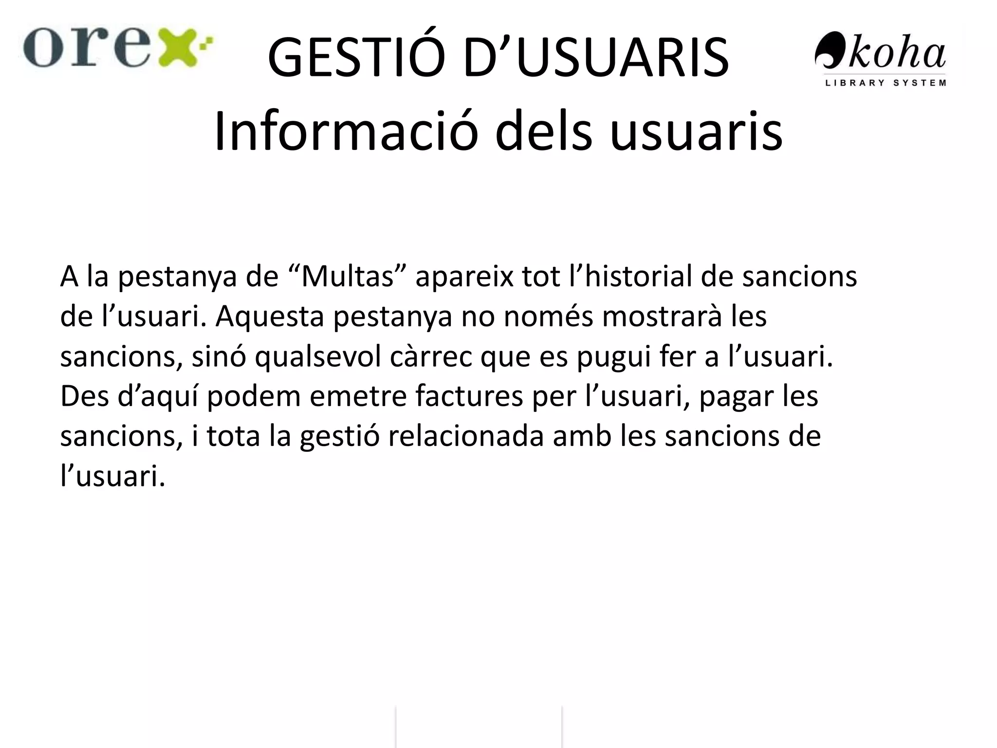 GESTIÓ D’USUARIS
Informació dels usuaris
A la pestanya de “Multas” apareix tot l’historial de sancions
de l’usuari. Aquesta pestanya no només mostrarà les
sancions, sinó qualsevol càrrec que es pugui fer a l’usuari.
Des d’aquí podem emetre factures per l’usuari, pagar les
sancions, i tota la gestió relacionada amb les sancions de
l’usuari.
 