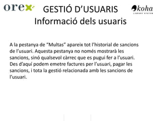 GESTIÓ D’USUARIS
Informació dels usuaris
A la pestanya de “Multas” apareix tot l’historial de sancions
de l’usuari. Aquesta pestanya no només mostrarà les
sancions, sinó qualsevol càrrec que es pugui fer a l’usuari.
Des d’aquí podem emetre factures per l’usuari, pagar les
sancions, i tota la gestió relacionada amb les sancions de
l’usuari.
 