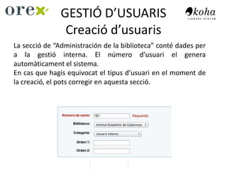 GESTIÓ D’USUARIS
Creació d’usuaris
La secció de “Administración de la biblioteca” conté dades per
a la gestió interna. El número d’usuari el genera
automàticament el sistema.
En cas que hagis equivocat el tipus d’usuari en el moment de
la creació, el pots corregir en aquesta secció.
 